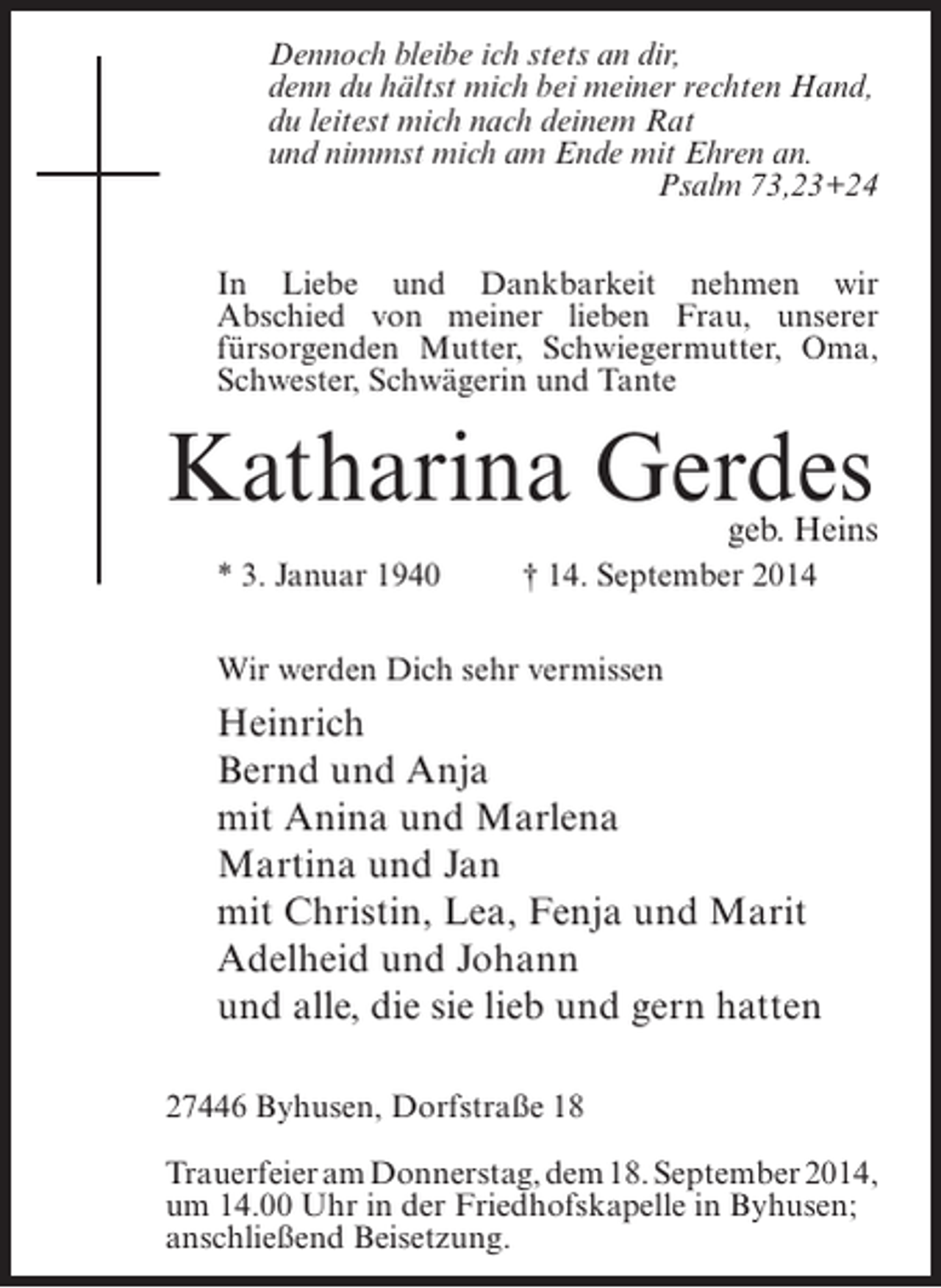 <p>Dennoch bleibe ich stets an dir,<br />denn du hältst mich bei meiner rechten Hand,<br />du leitest mich nach deinem Rat<br />und nimmst mich am Ende mit Ehren an.<br />Psalm 73,23+24<br />In Liebe und Dankbarkeit nehmen wir<br />Abschied von meiner lieben Frau, unserer<br />fürsorgenden Mutter, Schwiegermutter, Oma,<br />Schwester, Schwägerin und Tante</p><p>Katharina Gerdes</p><p>geb. Heins</p><p>* 3. Januar 1940 † 14. September 2014<br />Wir werden Dich sehr vermissen</p><p>Heinrich<br />Bernd und Anja<br />mit Anina und Marlena<br />Martina und Jan<br />mit Christin, Lea, Fenja und Marit<br />Adelheid und Johann<br />und alle, die sie lieb und gern hatten<br />27446 Byhusen, Dorfstraße 18<br />Trauerfeier am Donnerstag, dem 18. September 2014,<br />um 14.00 Uhr in der Friedhofskapelle in Byhusen;<br />anschließend Beisetzung.</p>