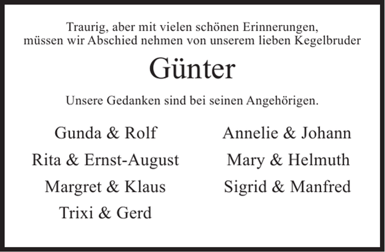 <p>Traurig, aber mit vielen schönen Erinnerungen,<br />müssen wir Abschied nehmen von unserem lieben Kegelbruder</p><p>Günter</p><p>Unsere Gedanken sind bei seinen Angehörigen.</p><p>Gunda &amp; Rolf<br />Rita &amp; Ernst-August<br />Margret &amp; Klaus</p><p>Trixi &amp; Gerd</p><p>Annelie &amp; Johann<br />Mary &amp; Helmuth<br />Sigrid &amp; Manfred</p>