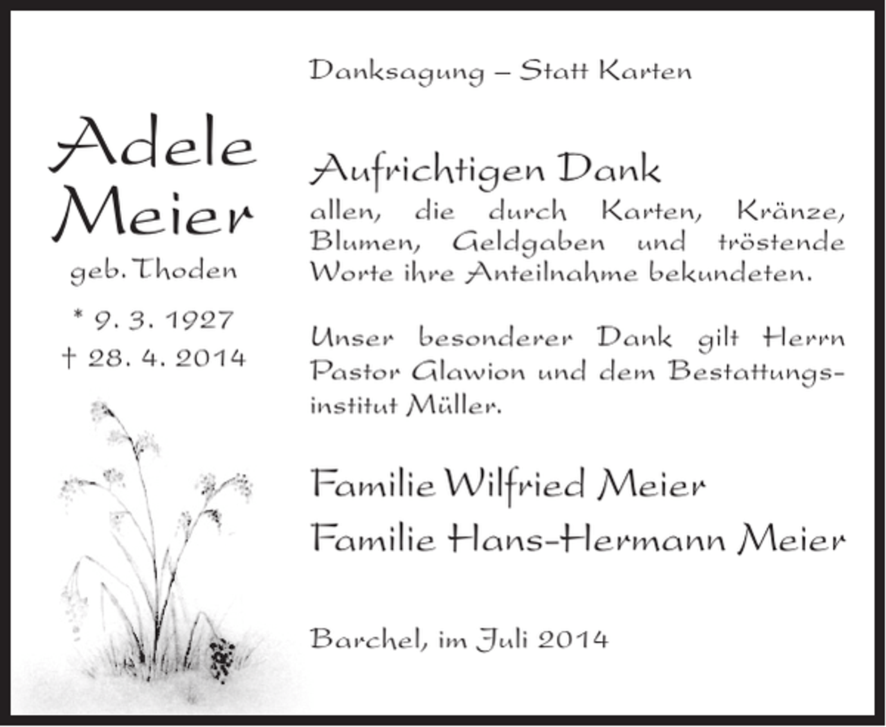 <p>Danksagung – Statt Karten</p><p>Adele<br />Meier<br />geb. Thoden</p><p>* 9. 3. 1927<br />† 28. 4. 2014</p><p>Aufrichtigen Dank</p><p>allen, die durch Karten, Kränze,<br />Blumen, Geldgaben und tröstende<br />Worte ihre Anteilnahme bekundeten.<br />Unser besonderer Dank gilt Herrn<br />Pastor Glawion und dem Bestattungsinstitut Müller.</p><p>Familie Wilfried Meier<br />Familie Hans-Hermann Meier<br />Barchel, im Juli 2014</p>