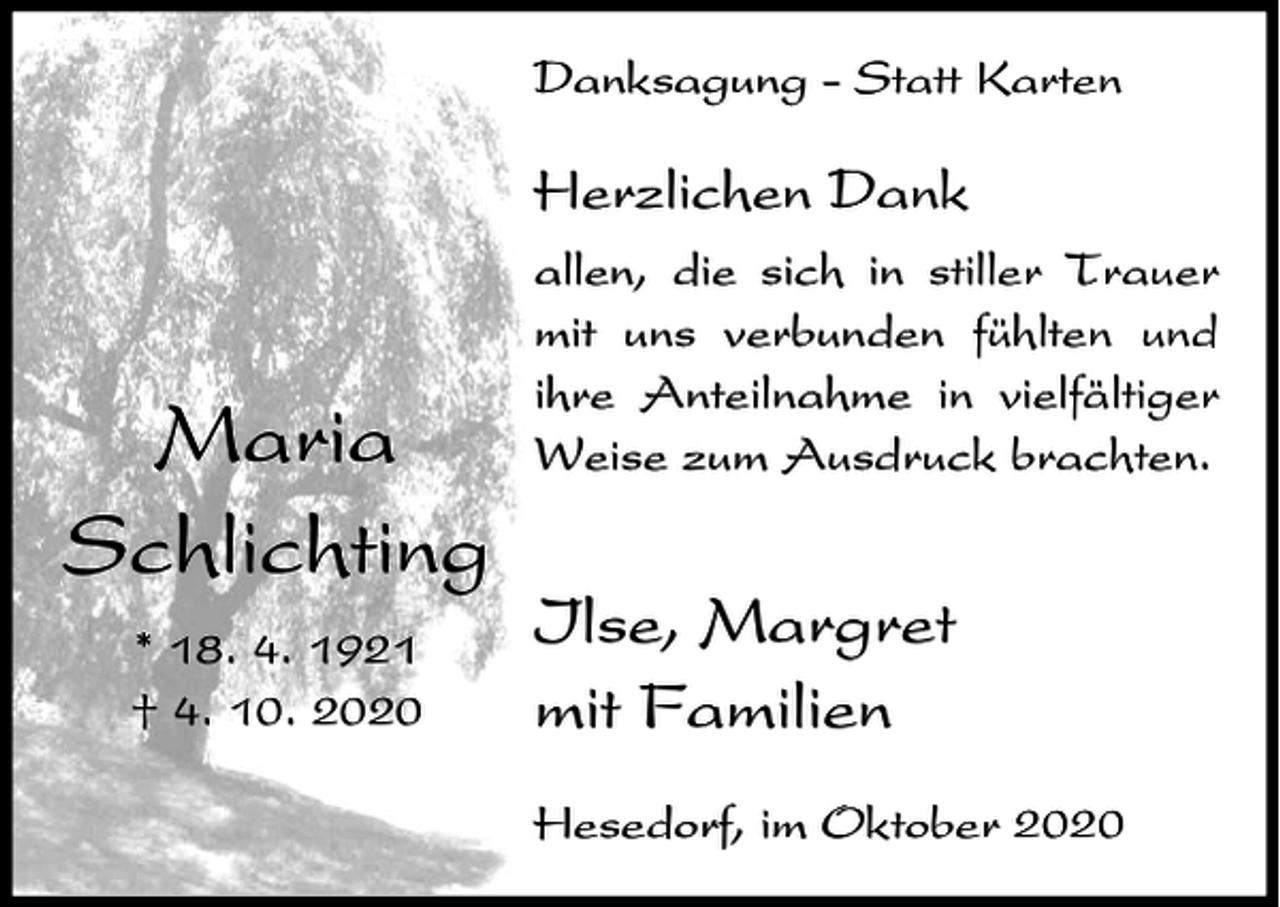 <p>Danksagung - Statt Karten</p><p>Herzlichen Dank</p><p>Maria<br />Schlichting<br />* 18. 4. 1921<br />† 4. 10. 2020</p><p>allen, die sich in stiller Trauer<br />mit uns verbunden fühlten und<br />ihre Anteilnahme in vielfältiger<br />Weise zum Ausdruck brachten.</p><p>Ilse, Margret<br />mit Familien<br />Hesedorf, im Oktober 2020</p>