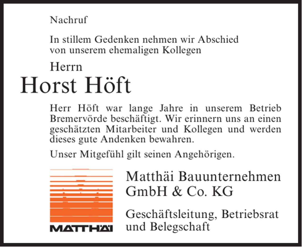 <p>Nachruf<br />In stillem Gedenken nehmen wir Abschied<br />von unserem ehemaligen Kollegen</p><p>Herrn</p><p>Horst Höft<br />Herr Höft war lange Jahre in unserem Betrieb<br />Bremervörde beschäftigt. Wir erinnern uns an einen<br />geschätzten Mitarbeiter und Kollegen und werden<br />dieses gute Andenken bewahren.<br />Unser Mitgefühl gilt seinen ­ ngehörigen.<br />A</p><p>Matthäi Bauunternehmen<br />GmbH &amp; Co. KG<br />Geschäftsleitung, Betriebsrat<br />und Belegschaft</p>