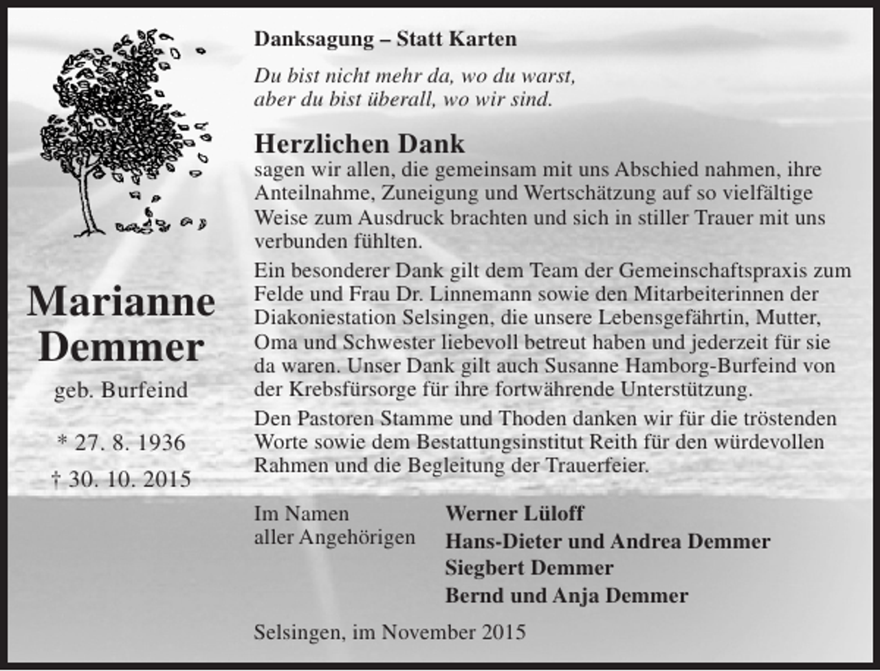 <p>Danksagung – Statt Karten<br />Du bist nicht mehr da, wo du warst,<br />aber du bist überall, wo wir sind.</p><p>Herzlichen Dank</p><p>Marianne<br />Demmer<br />geb. Burfeind<br />* 27. 8. 1936<br />† 30. 10. 2015</p><p>sagen wir allen, die gemeinsam mit uns Abschied nahmen, ihre<br />Anteilnahme, Zuneigung und Wertschätzung auf so vielfältige<br />Weise zum Ausdruck brachten und sich in stiller Trauer mit uns<br />verbunden fühlten.<br />Ein besonderer Dank gilt dem Team der Gemeinschaftspraxis zum<br />Felde und Frau Dr. Linnemann sowie den Mitarbeiterinnen der<br />Diakoniestation Selsingen, die unsere Lebensgefährtin, Mutter,<br />Oma und Schwester liebevoll betreut haben und jederzeit für sie<br />da waren. Unser Dank gilt auch Susanne Hamborg-Burfeind von<br />der Krebsfürsorge für ihre fortwährende Unterstützung.<br />Den Pastoren Stamme und Thoden danken wir für die tröstenden<br />Worte sowie dem Bestattungsinstitut Reith für den würdevollen<br />Rahmen und die Begleitung der Trauerfeier.<br />Im Namen<br />aller Angehörigen</p><p>Werner Lüloff<br />Hans-Dieter und Andrea Demmer<br />Siegbert Demmer<br />Bernd und Anja Demmer</p><p>Selsingen, im November 2015</p>