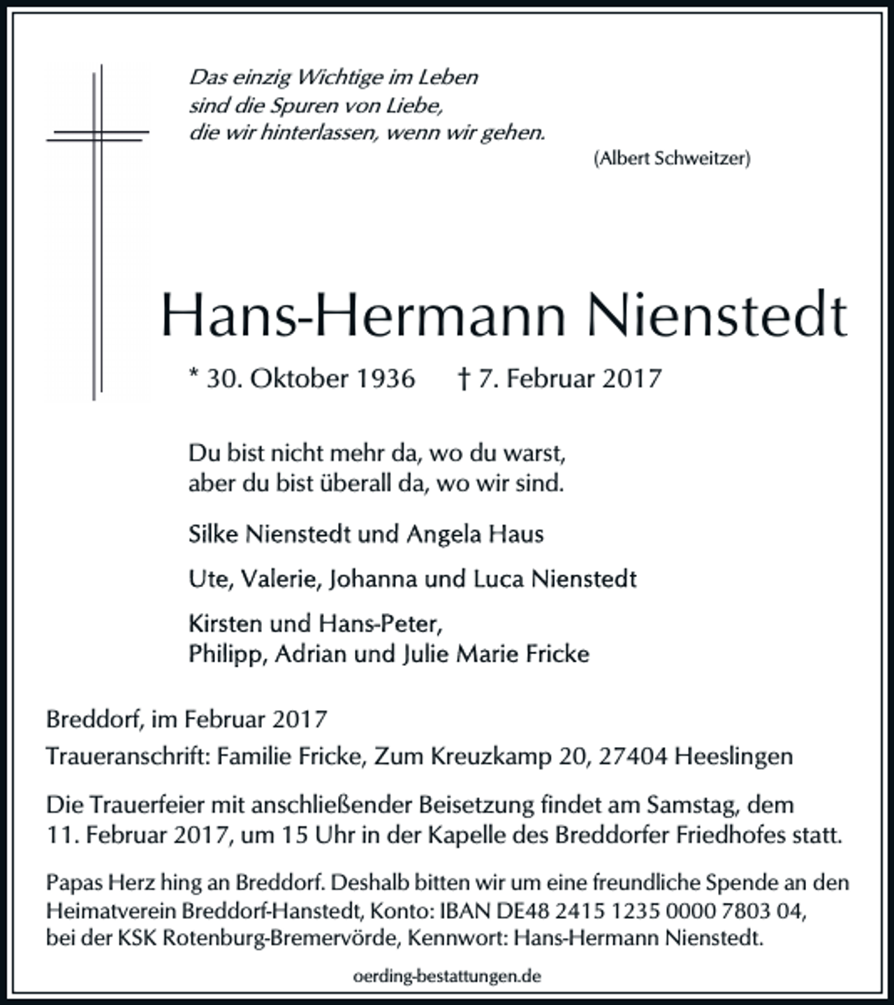 <p>Das einzig Wichtige im Leben<br />sind die Spuren von Liebe,<br />die wir hinterlassen, wenn wir gehen.<br />(Albert Schweitzer)</p><p>Hans-Hermann Nienstedt<br />* 30. Oktober 1936</p><p>† 7. Februar 2017</p><p>Du bist nicht mehr da, wo du warst,<br />aber du bist überall da, wo wir sind.</p><p>Breddorf, im Februar 2017<br />Traueranschrift: Familie Fricke, Zum Kreuzkamp 20, 27404 Heeslingen<br />Die Trauerfeier mit anschließender Beisetzung findet am Samstag, dem<br />11. Februar 2017, um 15 Uhr in der Kapelle des Breddorfer Friedhofes statt.<br />Papas Herz hing an Breddorf. Deshalb bitten wir um eine freundliche Spende an den<br />Heimatverein Breddorf-Hanstedt, Konto: IBAN DE48 2415 1235 0000 7803 04,<br />bei der KSK Rotenburg-Bremervörde, Kennwort: Hans-Hermann Nienstedt.<br />oerding-bestattungen.de</p>