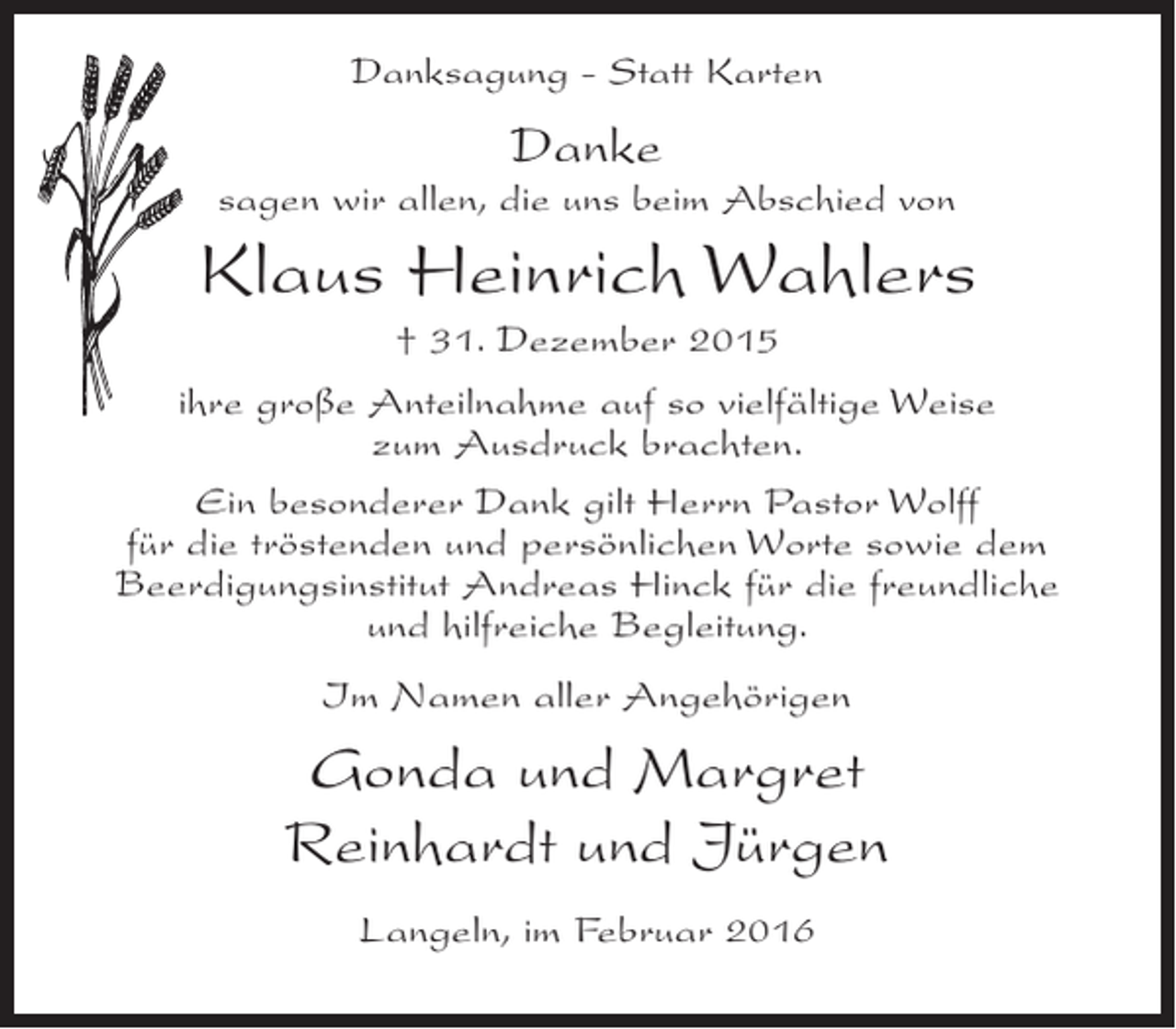 <p>Danksagung - Statt Karten</p><p>Danke</p><p>sagen wir allen, die uns beim Abschied von</p><p>Klaus Heinrich Wahlers<br />† 31. Dezember 2015<br />ihre große Anteilnahme auf so vielfältige Weise<br />zum Ausdruck brachten.<br />Ein besonderer Dank gilt Herrn Pastor Wolff<br />für die tröstenden und persönlichen Worte sowie dem<br />Beerdigungsinstitut Andreas Hinck für die freundliche<br />und hilfreiche Begleitung.<br />Im Namen aller Angehörigen</p><p>Gonda und Margret<br />Reinhardt und Jürgen<br />Langeln, im Februar 2016</p>