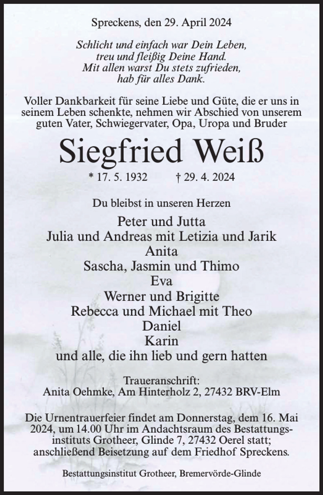 <p>Spreckens, den 29. April 2024<br />Schlicht und einfach war Dein Leben,<br />treu und fleißig Deine Hand.<br />Mit allen warst Du stets zufrieden,<br />hab für alles Dank.<br />Voller Dankbarkeit für seine Liebe und Güte, die er uns in<br />seinem Leben schenkte, nehmen wir Abschied von unserem<br />guten Vater, Schwiegervater, Opa, Uropa und Bruder</p><p>Siegfried Weiß<br />* 17. 5. 1932</p><p>† 29. 4. 2024</p><p>Du bleibst in unseren Herzen</p><p>Peter und Jutta<br />Julia und Andreas mit Letizia und Jarik<br />Anita<br />Sascha, Jasmin und Thimo<br />Eva<br />Werner und Brigitte<br />Rebecca und Michael mit Theo<br />Daniel<br />Karin<br />und alle, die ihn lieb und gern hatten<br />Traueranschrift:<br />Anita Oehmke, Am Hinterholz 2, 27432 BRV-Elm<br />Die Urnentrauerfeier findet am Donnerstag, dem 16. Mai<br />2024, um 14.00 Uhr im Andachtsraum des Bestattungsinstituts Grotheer, Glinde 7, 27432 Oerel statt;<br />anschließend Beisetzung auf dem Friedhof Spreckens.<br />Bestattungsinstitut Grotheer, Bremervörde-Glinde</p>