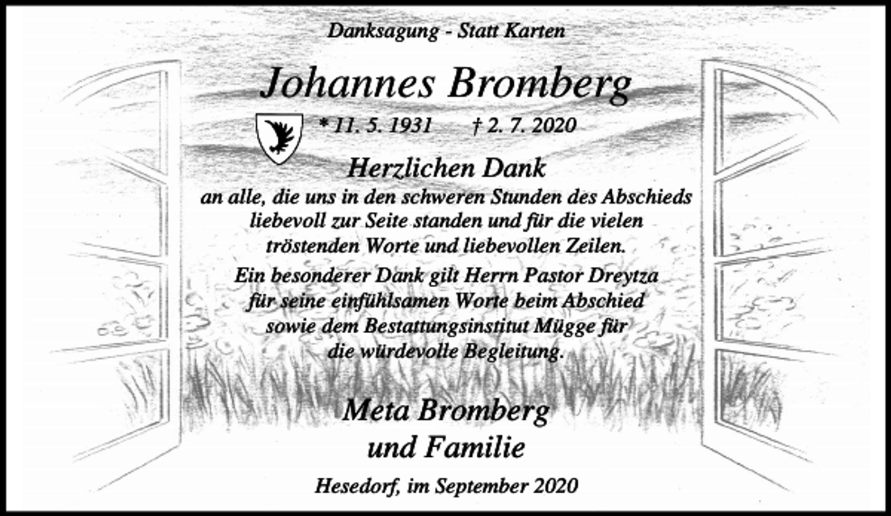 <p>Danksagung - Statt Karten</p><p>Johannes Bromberg<br />* 11. 5. 1931</p><p>† 2. 7. 2020</p><p>Herzlichen Dank<br />an alle, die uns in den schweren Stunden des Abschieds<br />liebevoll zur Seite standen und für die vielen<br />tröstenden Worte und liebevollen Zeilen.<br />Ein besonderer Dank gilt Herrn Pastor Dreytza<br />für seine einfühlsamen Worte beim Abschied<br />sowie dem Bestattungsinstitut Mügge für<br />die würdevolle Begleitung.</p><p>Meta Bromberg<br />und Familie<br />Hesedorf, im September 2020</p>
