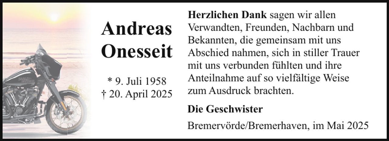 <p>Andreas<br />Onesseit<br />* 9. Juli 1958<br />† 20. April 2025</p><p>Herzlichen Dank sagen wir allen<br />Verwandten, Freunden, Nachbarn und<br />Bekannten, die gemeinsam mit uns<br />Abschied nahmen, sich in stiller Trauer<br />mit uns verbunden fühlten und ihre<br />Anteilnahme auf so vielfältige Weise<br />zum Ausdruck brachten.<br />Die Geschwister<br />Bremervörde/Bremerhaven, im Mai 2025</p>