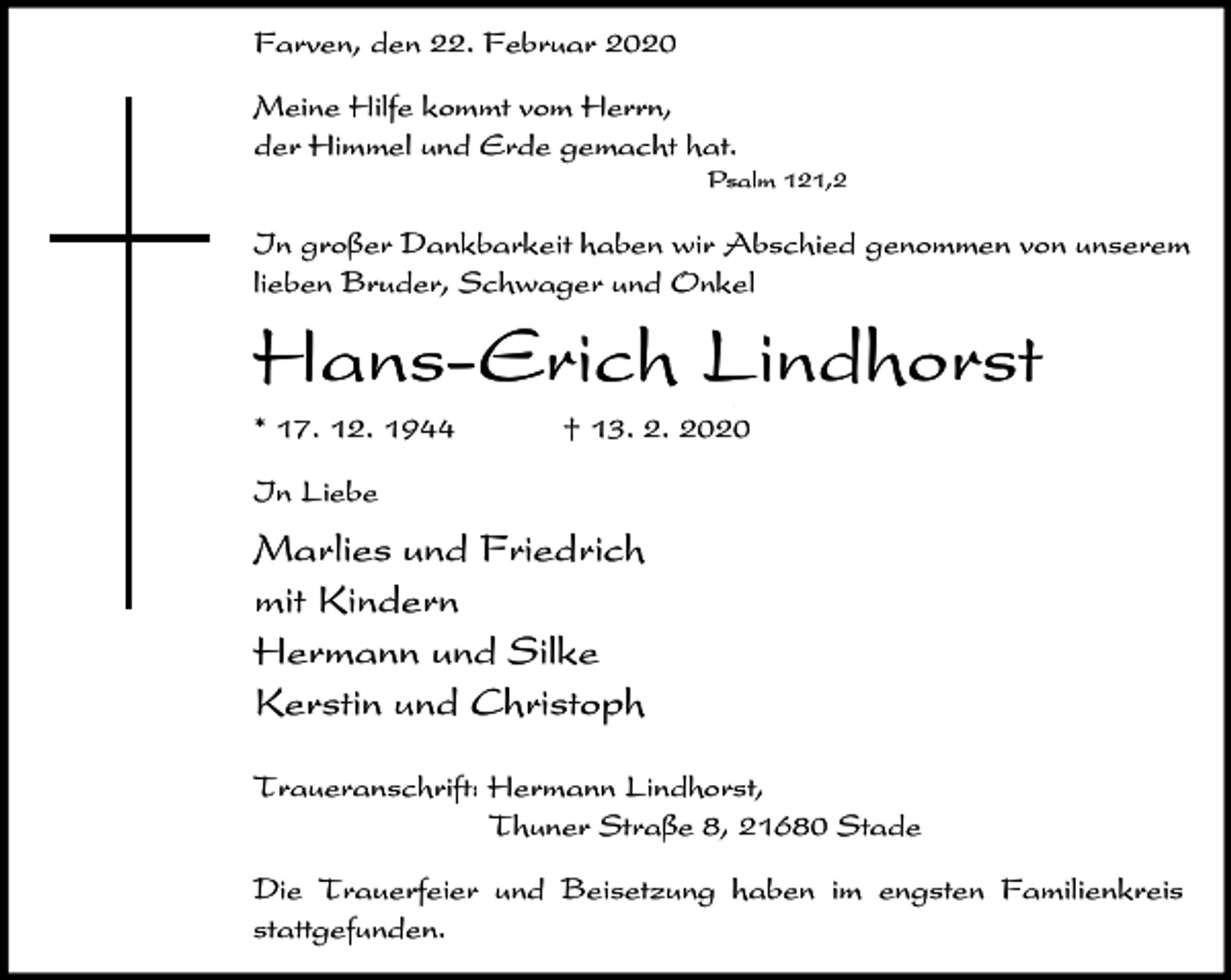 <p>Farven, den 22. Februar 2020<br />Meine Hilfe kommt vom Herrn,<br />der Himmel und Erde gemacht hat.<br />Psalm 121,2</p><p>In großer Dankbarkeit haben wir Abschied genommen von unserem<br />lieben Bruder, Schwager und Onkel</p><p>Hans-Erich Lindhorst<br />,</p><p>* 17. 12. 1944</p><p>† 13. 2. 2020</p><p>In Liebe</p><p>Marlies und Friedrich<br />mit Kindern<br />Hermann und Silke<br />Kerstin und Christoph<br />Traueranschrift: Hermann Lindhorst,<br />Thuner Straße 8, 21680 Stade<br />Die Trauerfeier und Beisetzung haben im engsten Familienkreis<br />stattgefunden.</p>