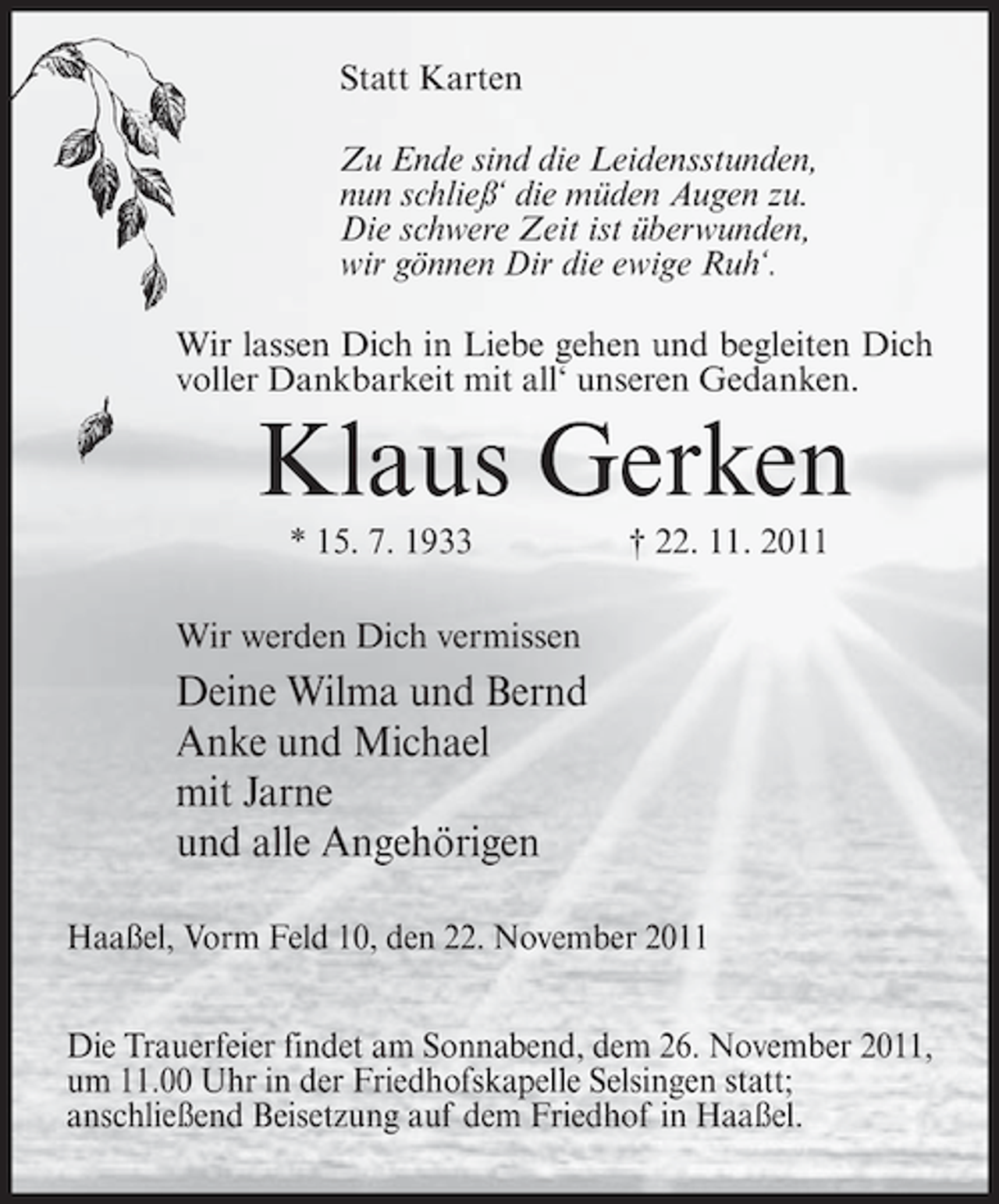 <p>Statt Karten<br />Zu Ende sind die Leidensstunden,<br />nun schließ‘ die müden Augen zu.<br />Die schwere Zeit ist überwunden,<br />wir gönnen Dir die ewige Ruh‘.<br />Wir lassen Dich in Liebe gehen und begleiten Dich<br />voller Dankbarkeit mit all‘ unseren Gedanken.</p><p>Klaus Gerken<br />* 15. 7. 1933</p><p>† 22. 11. 2011</p><p>Wir werden Dich vermissen</p><p>Deine Wilma und Bernd<br />Anke und Michael<br />mit Jarne<br />und alle Angehörigen<br />Haaßel, Vorm Feld 10, den 22. November 2011<br />Die Trauerfeier findet am Sonnabend, dem 26. November 2011,<br />um 11.00 Uhr in der Friedhofskapelle Selsingen statt;<br />anschließend Beisetzung auf dem Friedhof in Haaßel.</p>