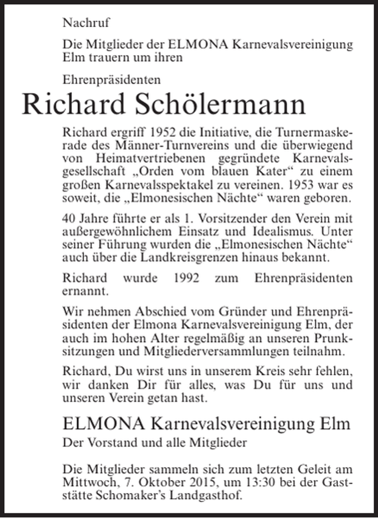 <p>Nachruf<br />Die Mitglieder der ELMONA Karnevalsvereinigung<br />Elm trauern um ihren<br />Ehrenpräsidenten</p><p>Richard Schölermann<br />Richard ergriff 1952 die Initiative, die Turnermaskerade des Männer-Turnvereins und die überwiegend<br />von Heimatvertriebenen gegründete Karnevalsgesellschaft „Orden vom blauen Kater“ zu einem<br />großen Karnevalsspektakel zu vereinen. 1953 war es<br />soweit, die „Elmonesischen Nächte“ waren geboren.<br />40 Jahre führte er als 1. Vorsitzender den Verein mit<br />außergewöhnlichem Einsatz und Idealismus. Unter<br />seiner Führung wurden die „Elmonesischen Nächte“<br />auch über die Landkreisgrenzen hinaus bekannt.<br />Richard<br />ernannt.</p><p>wurde</p><p>1992</p><p>zum</p><p>Ehrenpräsidenten</p><p>Wir nehmen Abschied vom Gründer und Ehrenpräsidenten der Elmona Karnevalsvereinigung Elm, der<br />auch im hohen Alter regelmäßig an unseren Prunksitzungen und Mitgliederversammlungen teilnahm.<br />Richard, Du wirst uns in unserem Kreis sehr fehlen,<br />wir danken Dir für alles, was Du für uns und<br />unseren Verein getan hast.</p><p>ELMONA Karnevalsvereinigung Elm<br />Der Vorstand und alle Mitglieder<br />Die Mitglieder sammeln sich zum letzten Geleit am<br />Mittwoch, 7. Oktober 2015, um 13:30 bei der Gaststätte Schomaker’s Landgasthof.</p>