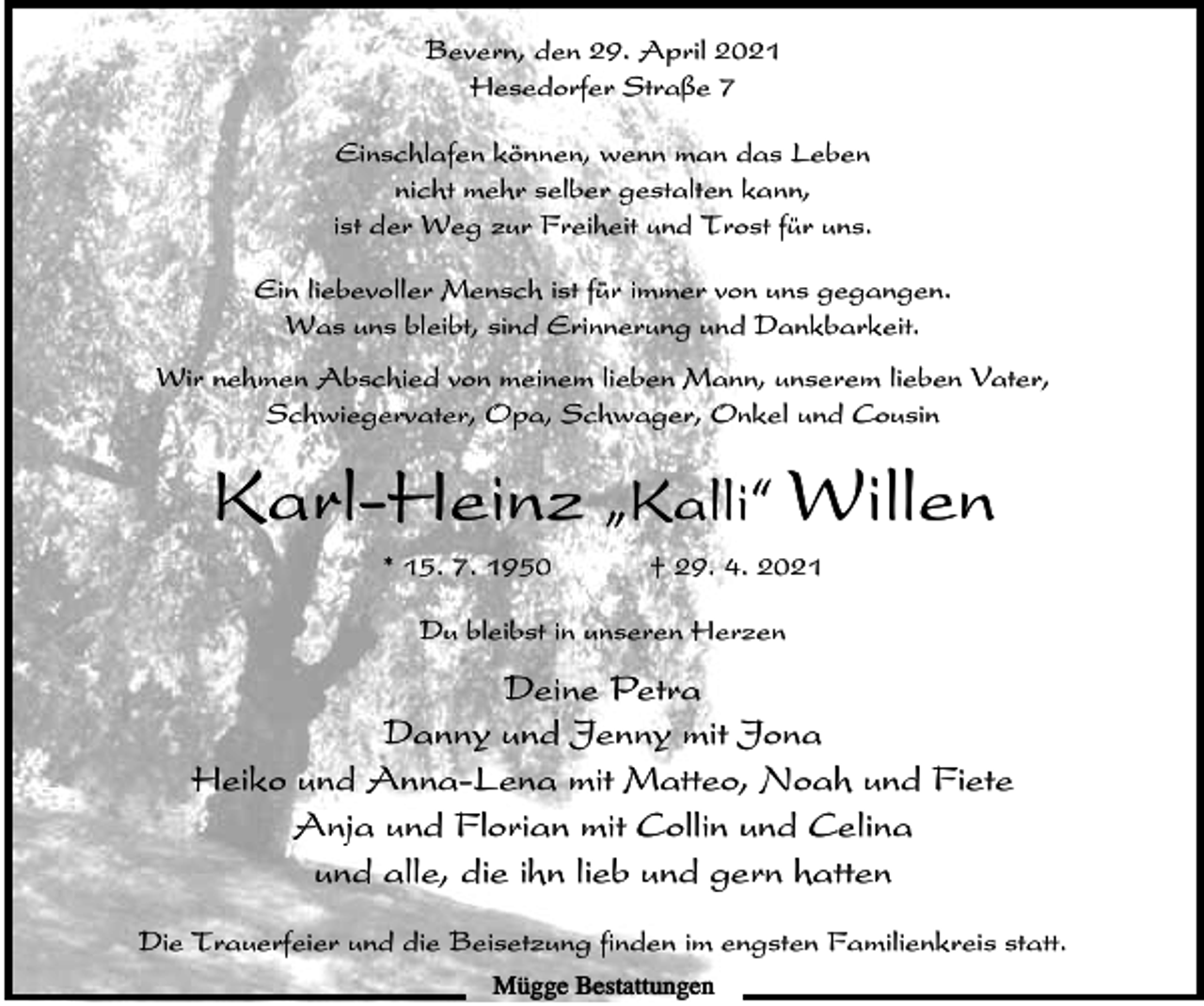<p>Bevern, den 29. April 2021<br />Hesedorfer Straße 7<br />Einschlafen können, wenn man das Leben<br />nicht mehr selber gestalten kann,<br />ist der Weg zur Freiheit und Trost für uns.<br />Ein liebevoller Mensch ist für immer von uns gegangen.<br />Was uns bleibt, sind Erinnerung und Dankbarkeit.<br />Wir nehmen Abschied von meinem lieben Mann, unserem lieben Vater,<br />Schwiegervater, Opa, Schwager, Onkel und Cousin</p><p>Karl-Heinz ıKalli„ Willen<br />* 15. 7. 1950</p><p>† 29. 4. 2021</p><p>Du bleibst in unseren Herzen</p><p>Deine Petra<br />Danny und Jenny mit Jona<br />Heiko und Anna-Lena mit Matteo, Noah und Fiete<br />Anja und Florian mit Collin und Celina<br />und alle, die ihn lieb und gern hatten<br />Die Trauerfeier und die Beisetzung finden im engsten Familienkreis statt.<br />Mügge Bestattungen</p>
