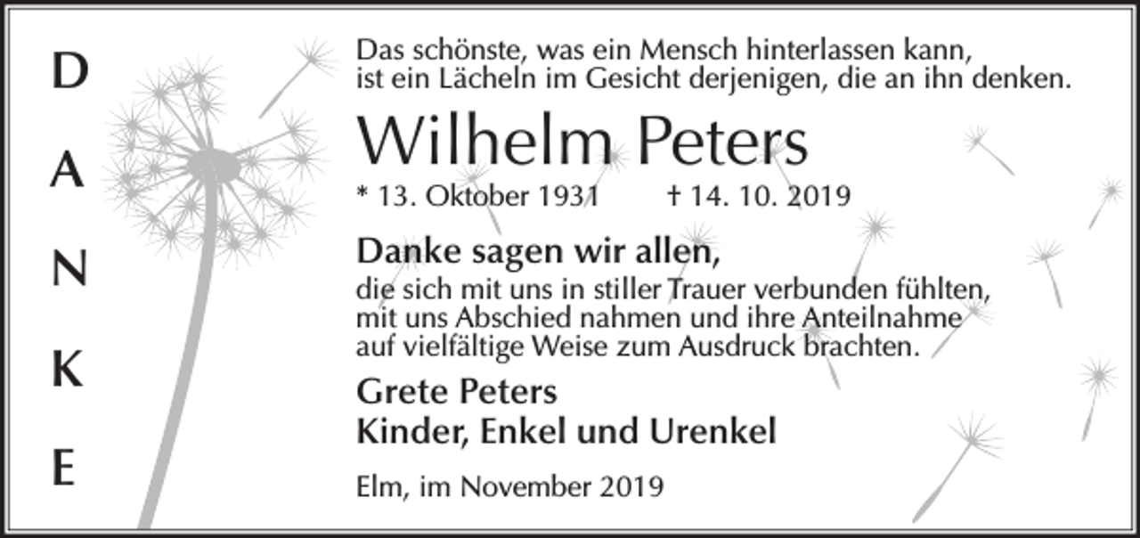 <p>D</p><p>Das schönste, was ein Mensch hinterlassen kann,<br />ist ein Lächeln im Gesicht derjenigen, die an ihn denken.</p><p>A</p><p>* 13. Oktober 1931</p><p>N<br />K<br />E</p><p>Wilhelm Peters</p><p>† 14. 10. 2019</p><p>Danke sagen wir allen,</p><p>die sich mit uns in stiller Trauer verbunden fühlten,<br />mit uns Abschied nahmen und ihre Anteilnahme<br />auf vielfältige Weise zum Ausdruck brachten.</p><p>Grete Peters<br />Kinder, Enkel und Urenkel<br />Elm, im November 2019</p>