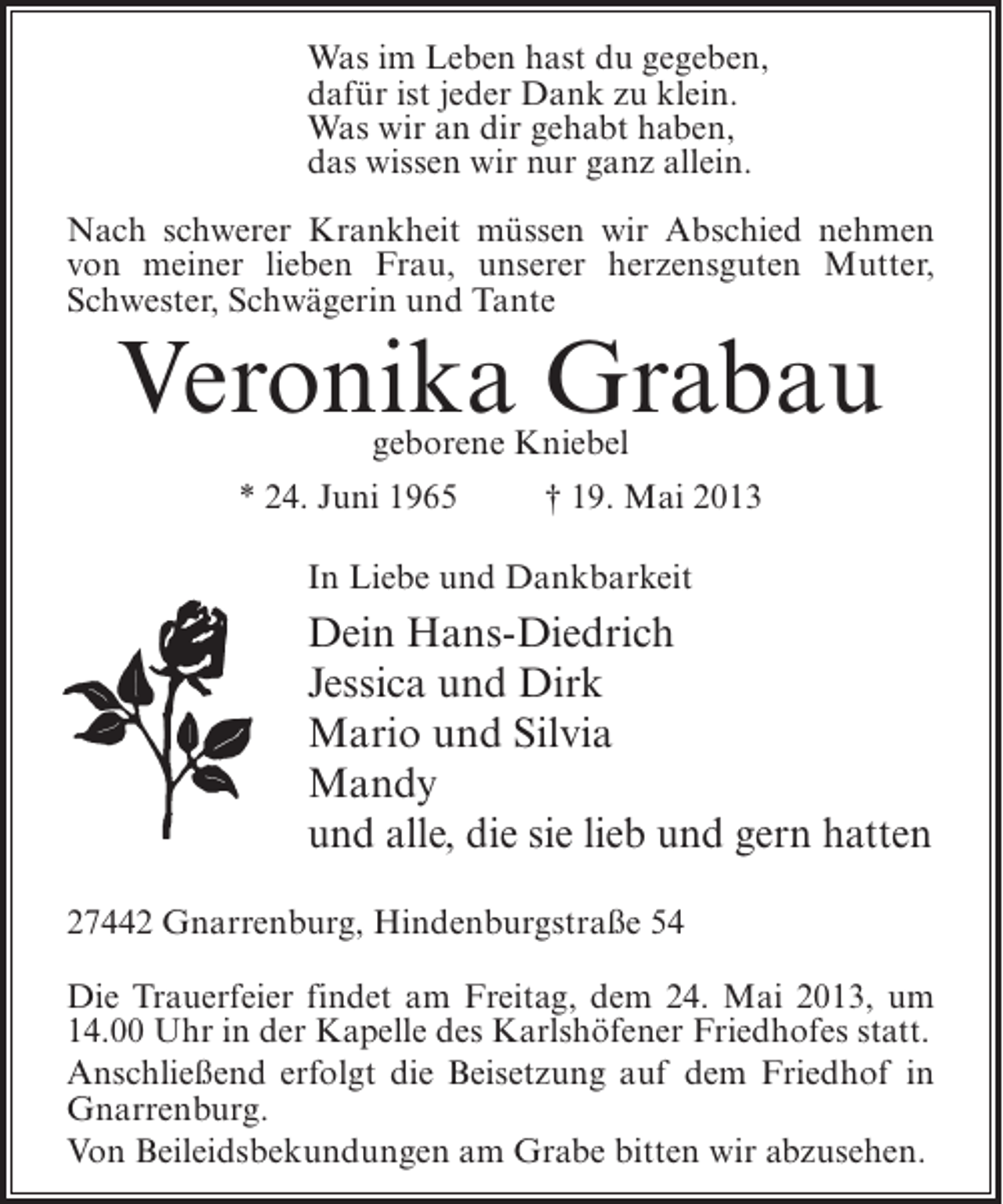 <p>Was im Leben hast du gegeben,<br />dafür ist jeder Dank zu klein.<br />Was wir an dir gehabt haben,<br />das wissen wir nur ganz allein.<br />Nach schwerer Krankheit müssen wir Abschied nehmen<br />von meiner lieben Frau, unserer herzensguten Mutter,<br />Schwester, Schwägerin und Tante</p><p>Veronika Grabau<br />geborene Kniebel</p><p>* 24. Juni 1965 † 19. Mai 2013<br />In Liebe und Dankbarkeit</p><p>Dein Hans-Diedrich<br />Jessica und Dirk<br />Mario und Silvia<br />Mandy<br />und alle, die sie lieb und gern hatten<br />27442 Gnarrenburg, Hindenburgstraße 54<br />Die Trauerfeier findet am Freitag, dem 24. Mai 2013, um<br />14.00 Uhr in der Kapelle des Karlshöfener Friedhofes statt.<br />Anschließend erfolgt die Beisetzung auf dem Friedhof in<br />Gnarrenburg.<br />Von Beileidsbekundungen am Grabe bitten wir abzusehen.</p>