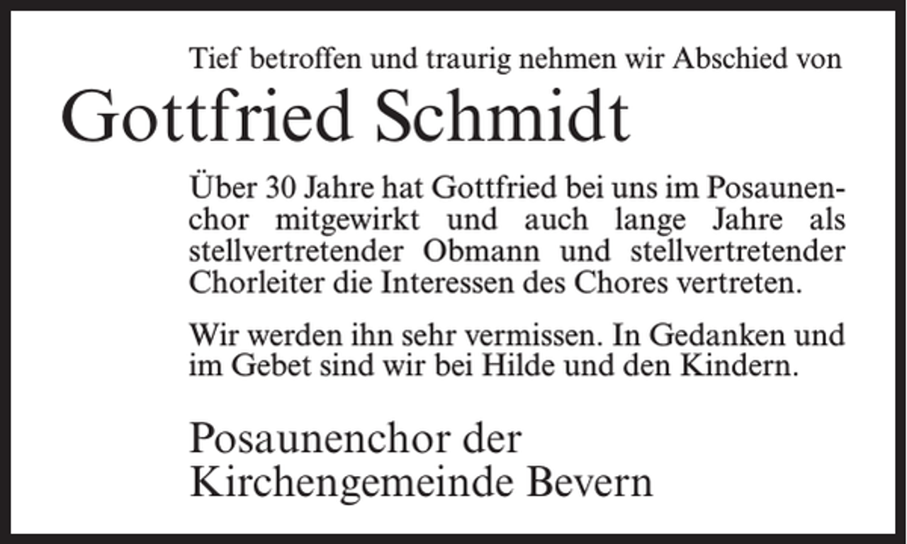 <p>Tief betroffen und traurig nehmen wir Abschied von</p><p>Gottfried Schmidt</p><p>Über 30 Jahre hat Gottfried bei uns im Posaunen­<br />chor mitgewirkt und auch lange Jahre als<br />­stell­vertretender Obmann und stellvertretender<br />Chorleiter die Interessen des Chores vertreten.<br />Wir werden ihn sehr vermissen. In Gedanken und<br />im Gebet sind wir bei Hilde und den Kindern.</p><p>Posaunenchor der<br />Kirchengemeinde Bevern</p>