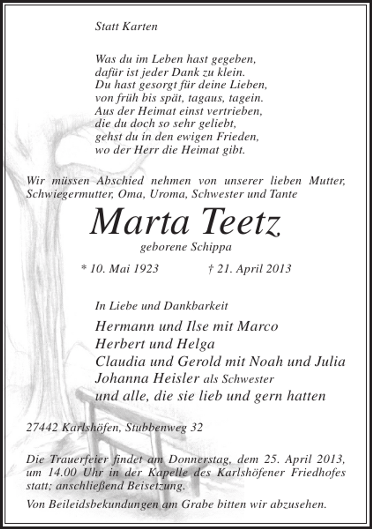 <p>Statt Karten<br />Was du im Leben hast gegeben,<br />dafür ist jeder Dank zu klein.<br />Du hast gesorgt für deine Lieben,<br />von früh bis spät, tagaus, tagein.<br />Aus der Heimat einst vertrieben,<br />die du doch so sehr geliebt,<br />gehst du in den ewigen Frieden,<br />wo der Herr die Heimat gibt.<br />Wir müssen Abschied nehmen von unserer lieben Mutter,<br />Schwiegermutter, Oma, Uroma, Schwester und Tante</p><p>Marta Teetz<br />geborene Schippa</p><p>* 10. Mai 1923</p><p>† 21. April 2013</p><p>In Liebe und Dankbarkeit</p><p>Hermann und Ilse mit Marco<br />Herbert und Helga<br />Claudia und Gerold mit Noah und Julia<br />Johanna Heisler als Schwester<br />und alle, die sie lieb und gern hatten<br />27442 Karlshöfen, Stubbenweg 32<br />Die Trauerfeier findet am Donnerstag, dem 25. April 2013,<br />um 14.00 Uhr in der Kapelle des Karlshöfener Friedhofes<br />statt; anschließend Beisetzung.<br />Von Beileidsbekundungen am Grabe bitten wir abzusehen.</p>