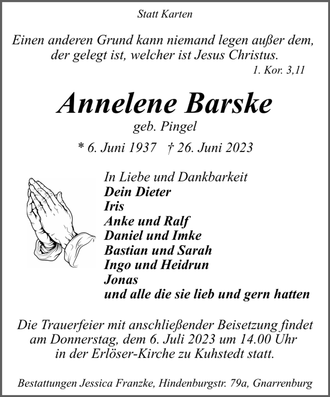 <p>Statt Karten</p><p>Einen anderen Grund kann niemand legen außer dem,<br />der gelegt ist, welcher ist Jesus Christus.<br />1. Kor. 3,11</p><p>Annelene Barske<br />geb. Pingel</p><p>* 6. Juni 1937 † 26. Juni 2023<br />In Liebe und Dankbarkeit<br />Dein Dieter<br />Iris<br />Anke und Ralf<br />Daniel und Imke<br />Bastian und Sarah<br />Ingo und Heidrun<br />Jonas<br />und alle die sie lieb und gern hatten<br />Die Trauerfeier mit anschließender Beisetzung findet<br />am Donnerstag, dem 6. Juli 2023 um 14.00 Uhr<br />in der Erlöser-Kirche zu Kuhstedt statt.<br />Bestattungen Jessica Franzke, Hindenburgstr. 79a, Gnarrenburg</p>