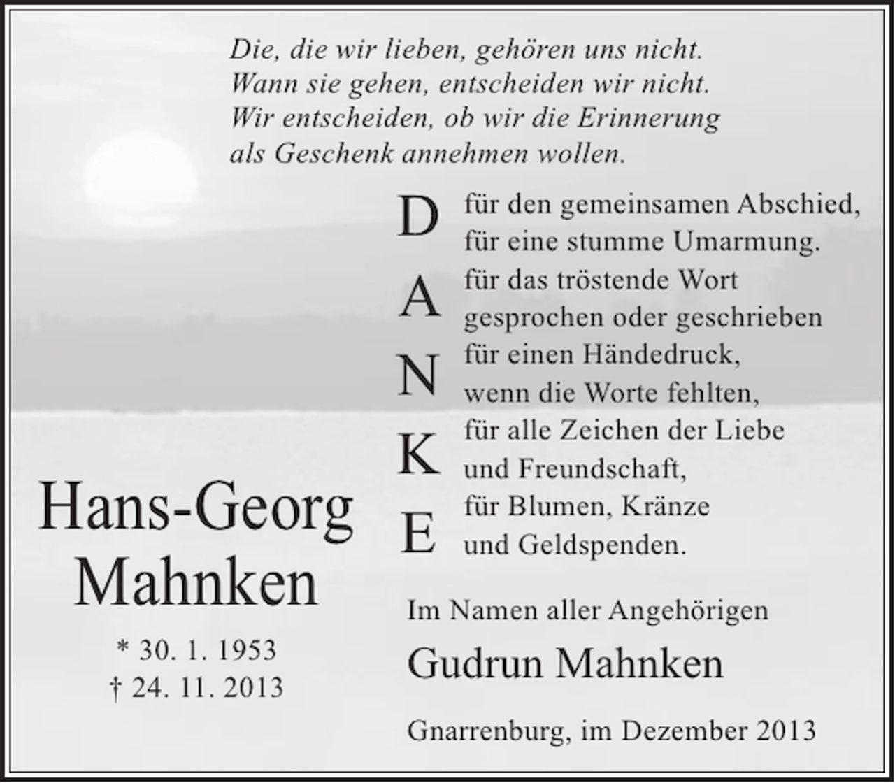 <p>Die, die wir lieben, gehören uns nicht.<br />Wann sie gehen, entscheiden wir nicht.<br />Wir entscheiden, ob wir die Erinnerung<br />als Geschenk annehmen wollen.</p>
<p>D<br />A<br />N<br />K<br />Hans-Georg E</p>
<p>Mahnken<br />* 30. 1. 1953<br />† 24. 11. 2013</p>
<p>für den gemeinsamen Abschied,<br />für eine stumme Umarmung.<br />für das tröstende Wort<br />gesprochen oder geschrieben<br />für einen Händedruck,<br />wenn die Worte fehlten,<br />für alle Zeichen der Liebe<br />und Freundschaft,<br />für Blumen, Kränze<br />und Geldspenden.</p>
<p>Im Namen aller Angehörigen</p>
<p>Gudrun Mahnken<br />Gnarrenburg, im Dezember 2013</p>