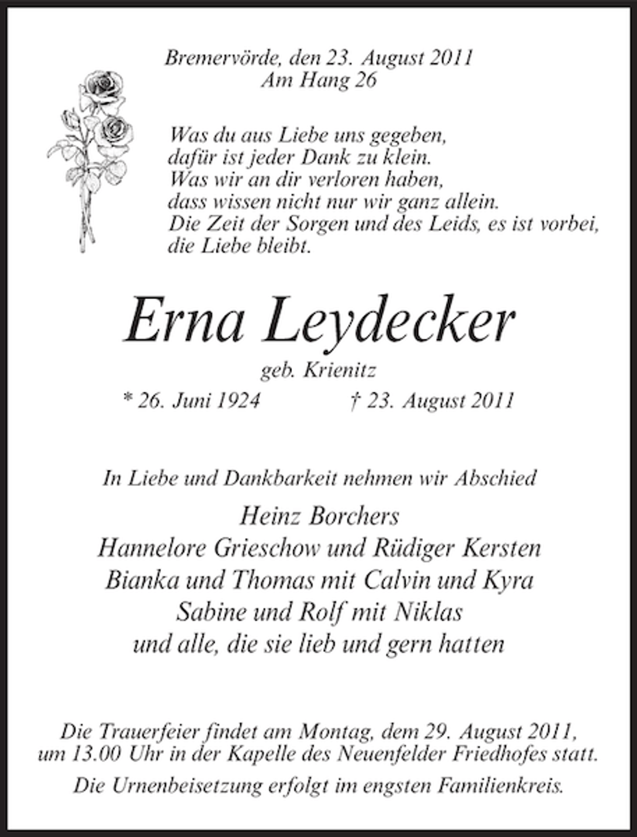 <p>Bremervörde, den 23. August 2011<br />Am Hang 26<br />Was du aus Liebe uns gegeben,<br />dafür ist jeder Dank zu klein.<br />Was wir an dir verloren haben,<br />dass wissen nicht nur wir ganz allein.<br />Die Zeit der Sorgen und des Leids, es ist vorbei,<br />die Liebe bleibt.</p><p>Erna Leydecker<br />* 26. Juni 1924</p><p>geb. Krienitz<br />† 23. August 2011</p><p>In Liebe und Dankbarkeit nehmen wir Abschied</p><p>Heinz Borchers<br />Hannelore Grieschow und Rüdiger Kersten<br />Bianka und Thomas mit Calvin und Kyra<br />Sabine und Rolf mit Niklas<br />und alle, die sie lieb und gern hatten<br />Die Trauerfeier findet am Montag, dem 29. August 2011,<br />um 13.00 Uhr in der Kapelle des Neuenfelder Friedhofes statt.<br />Die Urnenbeisetzung erfolgt im engsten Familienkreis.</p>
