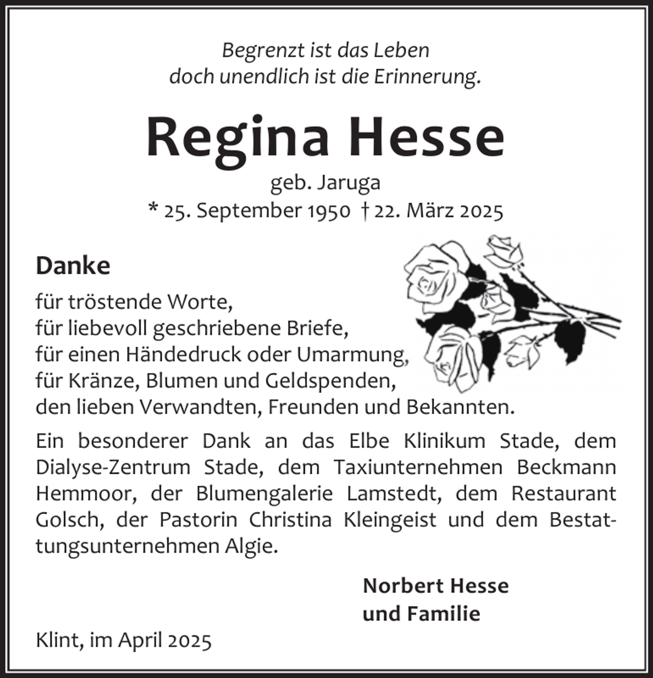 <p>Begrenzt ist das Leben<br />doch unendlich ist die Erinnerung.</p><p>Regina Hesse<br />geb. Jaruga<br />* 25. September 1950 † 22. März 2025</p><p>Danke<br />für tröstende Worte,<br />für liebevoll geschriebene Briefe,<br />für einen Händedruck oder Umarmung,<br />für Kränze, Blumen und Geldspenden,<br />den lieben Verwandten, Freunden und Bekannten.<br />Ein besonderer Dank an das Elbe Klinikum Stade, dem<br />Dialyse-Zentrum Stade, dem Taxiunternehmen Beckmann<br />Hemmoor, der Blumengalerie Lamstedt, dem Restaurant<br />Golsch, der Pastorin Christina Kleingeist und dem Bestattungsunternehmen Algie.</p><p>Klint, im April 2025</p><p>Norbert Hesse<br />und Familie</p>