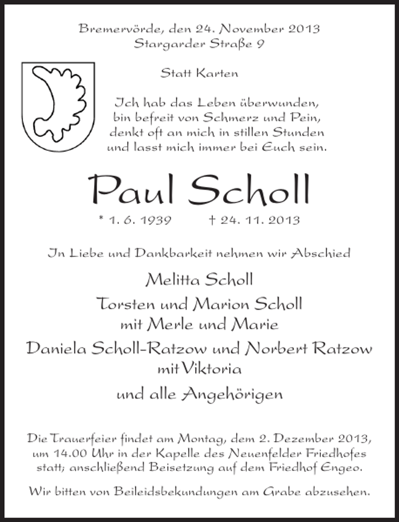 <p>Bremervörde, den 24. November 2013<br />Stargarder Straße 9<br />Statt Karten<br />Ich hab das Leben überwunden,<br />bin befreit von Schmerz und Pein,<br />denkt oft an mich in stillen Stunden<br />und lasst mich immer bei Euch sein.</p><p>Paul Scholl<br />* 1. 6. 1939 † 24. 11. 2013</p><p>In Liebe und Dankbarkeit nehmen wir Abschied</p><p>Melitta Scholl<br />Torsten und Marion Scholl<br />mit Merle und Marie<br />Daniela Scholl-Ratzow und Norbert Ratzow<br />mit Viktoria<br />und alle Angehörigen<br />Die Trauerfeier findet am Montag, dem 2. Dezember 2013,<br />um 14.00 Uhr in der Kapelle des Neuenfelder Friedhofes<br />statt; anschließend Beisetzung auf dem Friedhof Engeo.<br />Wir bitten von Beileidsbekundungen am Grabe abzusehen.</p>