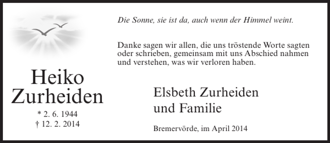 <p>Die Sonne, sie ist da, auch wenn der Himmel weint.</p><p>Heiko<br />Zurheiden<br />* 2. 6. 1944<br />† 12. 2. 2014</p><p>Danke sagen wir allen, die uns tröstende Worte sagten<br />oder schrieben, gemeinsam mit uns Abschied nahmen<br />und verstehen, was wir verloren haben.</p><p>Elsbeth Zurheiden<br />und Familie<br />Bremervörde, im April 2014</p>