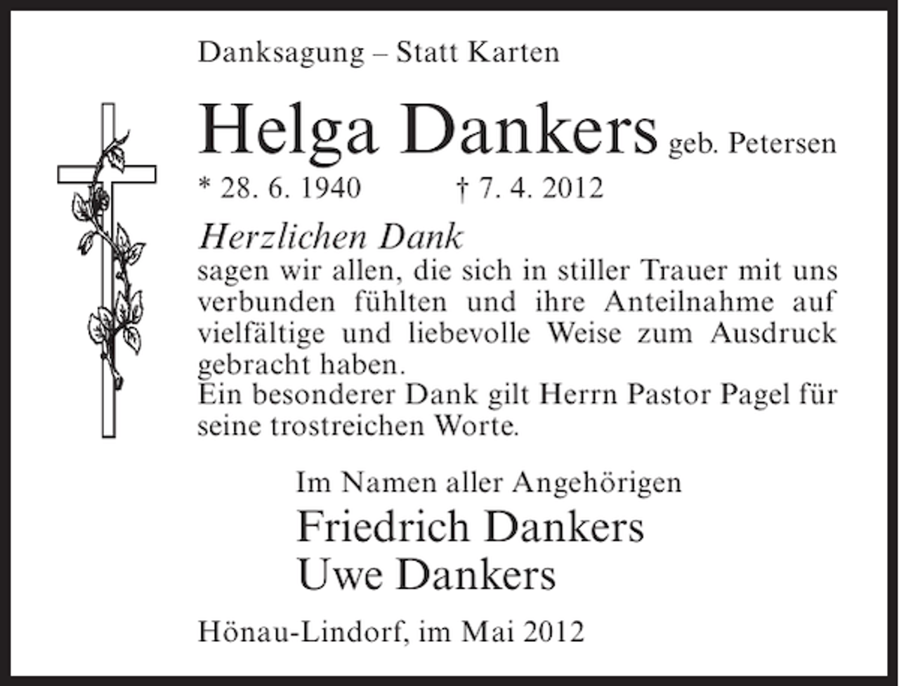 <p>Danksagung – Statt Karten</p><p>Helga Dankers geb. Petersen<br />* 28. 6. 1940</p><p>† 7. 4. 2012</p><p>Herzlichen Dank<br />sagen wir allen, die sich in stiller Trauer mit uns<br />verbunden fühlten und ihre Anteilnahme auf<br />vielfältige und liebevolle Weise zum Ausdruck<br />gebracht haben.<br />Ein besonderer Dank gilt Herrn Pastor Pagel für<br />seine trostreichen Worte.<br />Im Namen aller Angehörigen</p><p>Friedrich Dankers<br />Uwe Dankers<br />Hönau-Lindorf, im Mai 2012</p>