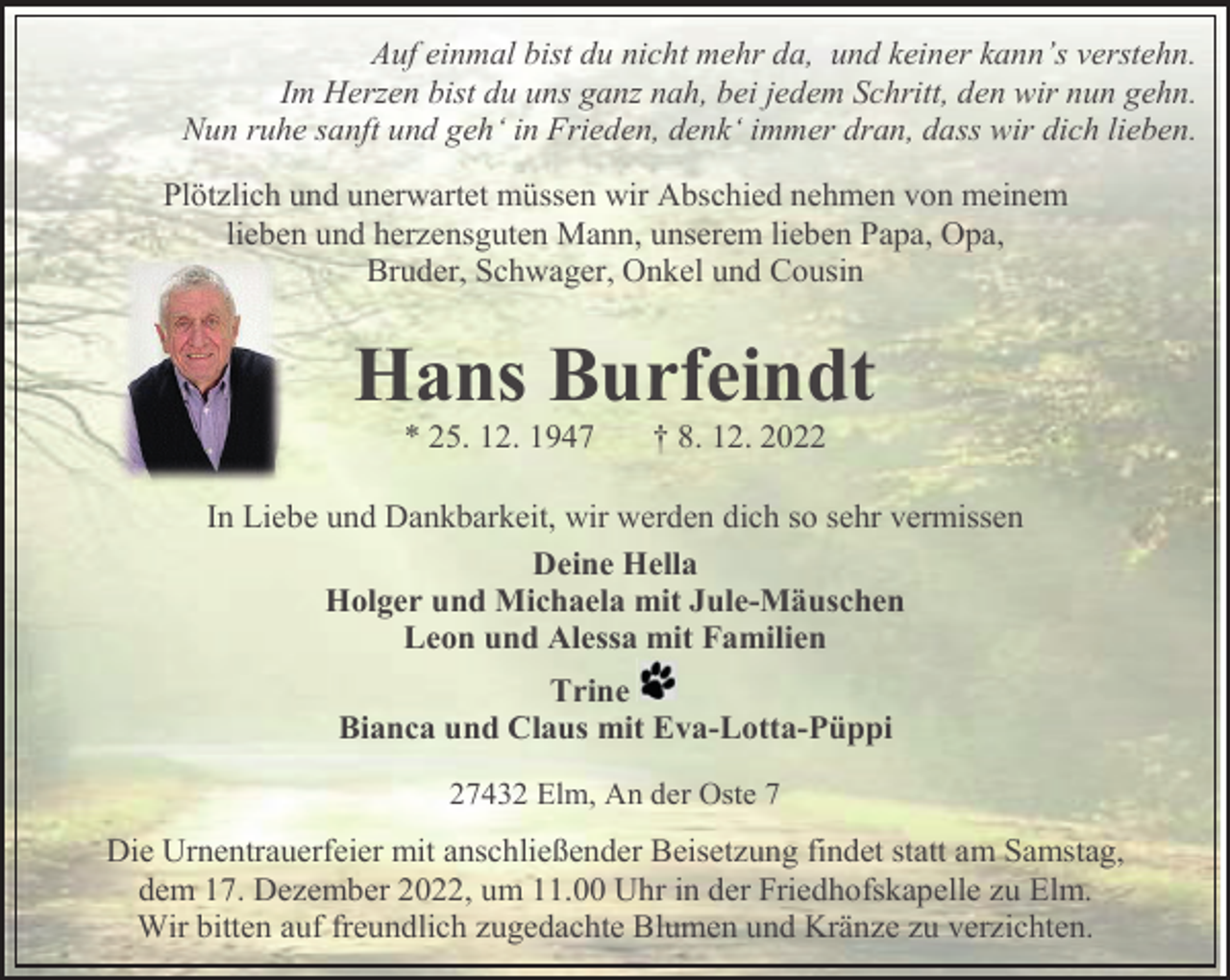<p>Auf einmal bist du nicht mehr da, und keiner kann’s verstehn.<br />Im Herzen bist du uns ganz nah, bei jedem Schritt, den wir nun gehn.<br />Nun ruhe sanft und geh‘ in Frieden, denk‘ immer dran, dass wir dich lieben.<br />Plötzlich und unerwartet müssen wir Abschied nehmen von meinem<br />lieben und herzensguten Mann, unserem lieben Papa, Opa,<br />Bruder, Schwager, Onkel und Cousin</p><p>Hans Burfeindt<br />* 25. 12. 1947</p><p>† 8. 12. 2022</p><p>In Liebe und Dankbarkeit, wir werden dich so sehr vermissen<br />Deine Hella<br />Holger und Michaela mit Jule-Mäuschen<br />Leon und Alessa mit Familien<br />Trine<br />Bianca und Claus mit Eva-Lotta-Püppi<br />27432 Elm, An der Oste 7</p><p>Die Urnentrauerfeier mit anschließender Beisetzung findet statt am Samstag,<br />dem 17. Dezember 2022, um 11.00 Uhr in der Friedhofskapelle zu Elm.<br />Wir bitten auf freundlich zugedachte Blumen und Kränze zu verzichten.</p>