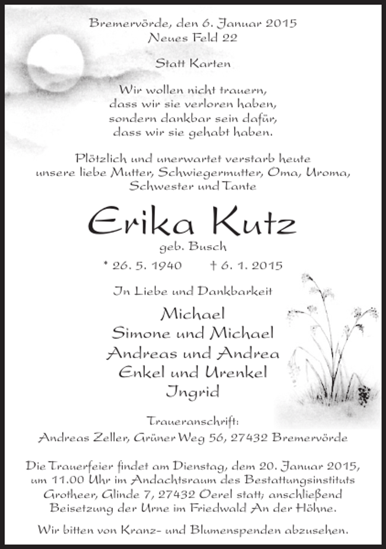 <p>Bremervörde, den 6. Januar 2015<br />Neues Feld 22<br />Statt Karten<br />Wir wollen nicht trauern,<br />dass wir sie verloren haben,<br />sondern dankbar sein dafür,<br />dass wir sie gehabt haben.<br />Plötzlich und unerwartet verstarb heute<br />unsere liebe Mutter, Schwiegermutter, Oma, Uroma,<br />Schwester und Tante</p><p>Erika Kutz<br />geb. Busch<br />* 26. 5. 1940<br />† 6. 1. 2015<br />In Liebe und Dankbarkeit</p><p>Michael<br />Simone und Michael<br />Andreas und Andrea<br />Enkel und Urenkel<br />Ingrid<br />Traueranschrift:<br />Andreas Zeller, Grüner Weg 56, 27432 Bremervörde<br />Die Trauerfeier findet am Dienstag, dem 20. Januar 2015,<br />um 11.00 Uhr im Andachtsraum des Bestattungsinstituts<br />Grotheer, Glinde 7, 27432 Oerel statt; anschließend<br />Beisetzung der Urne im Friedwald An der Höhne.<br />Wir bitten von Kranz- und Blumenspenden abzusehen.</p>