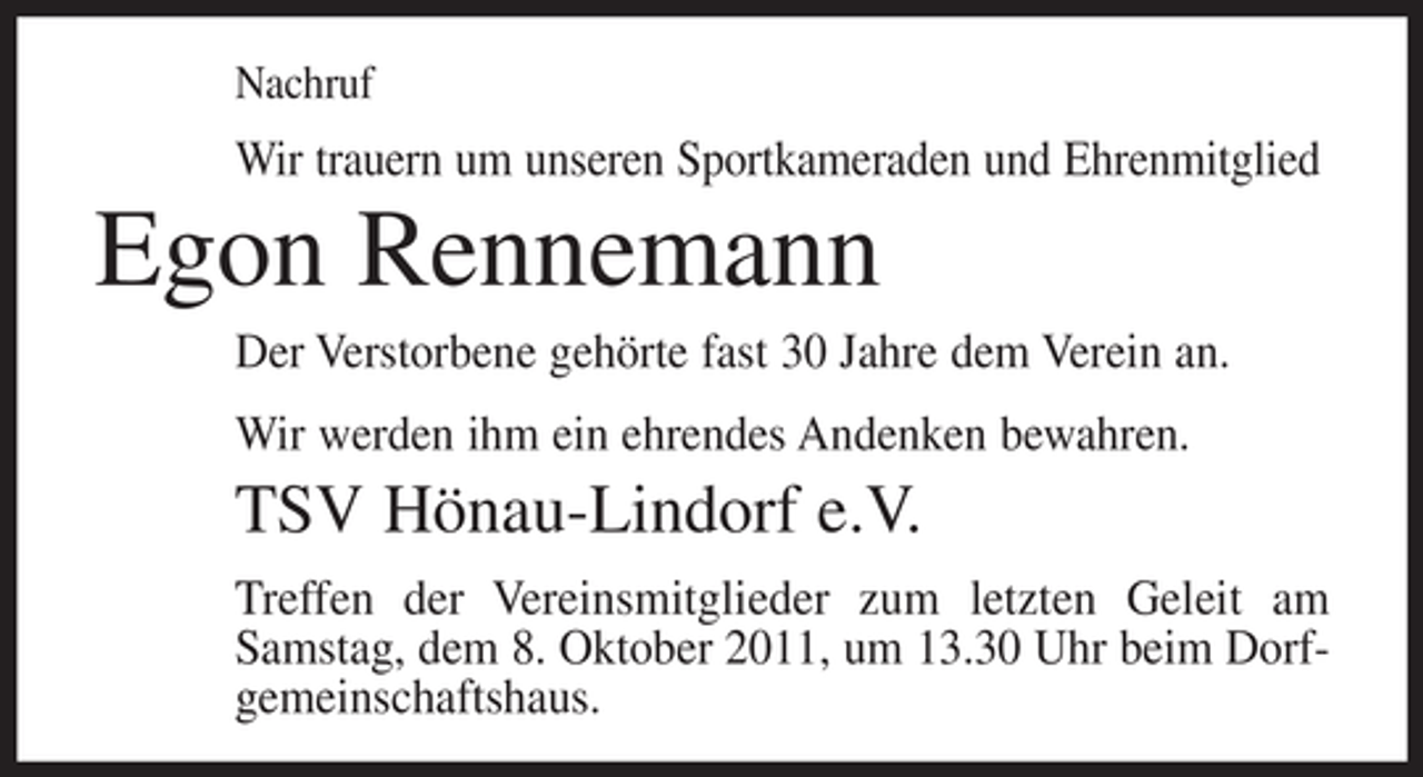 <p>Nachruf</p><p>Wir trauern um unseren Sportkameraden und Ehrenmitglied</p><p>Egon Rennemann<br />Der Verstorbene gehörte fast 30 Jahre dem Verein an.<br />Wir werden ihm ein ehrendes Andenken bewahren.</p><p>TSV Hönau-Lindorf e.V.<br />Treffen der Vereinsmitglieder zum letzten Geleit am<br />Samstag, dem 8. Oktober 2011, um 13.30 Uhr beim Dorfgemeinschaftshaus.</p>