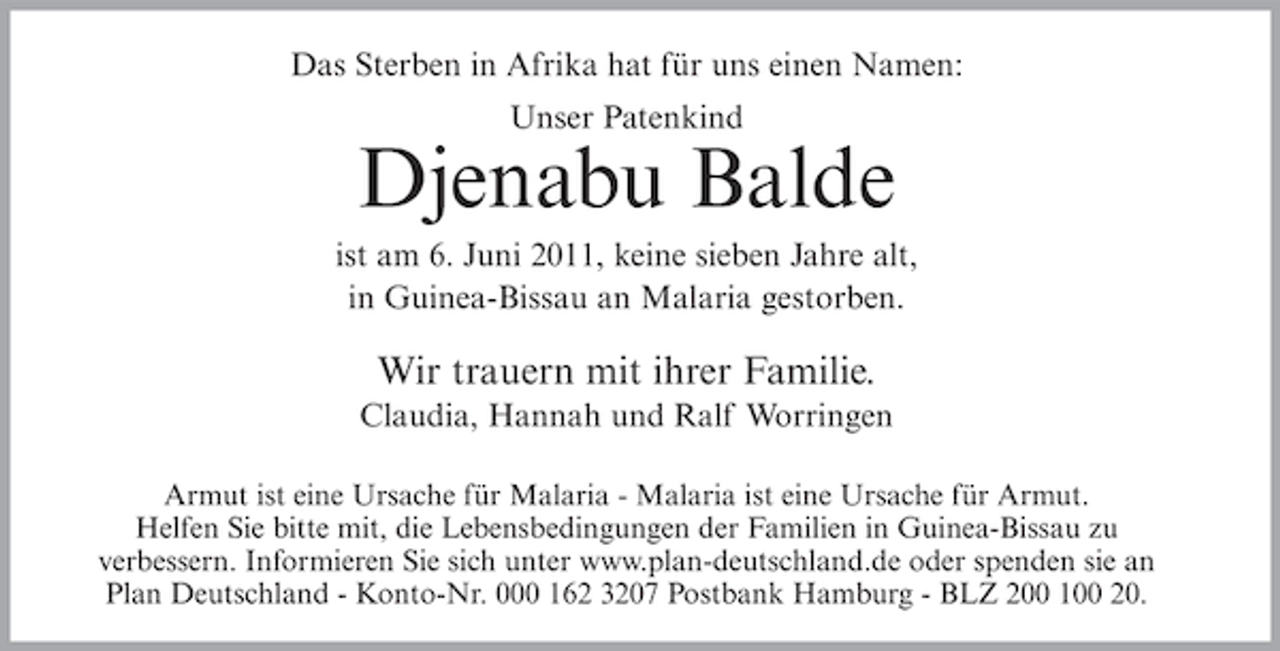 <p>Das Sterben in Afrika hat für uns einen Namen:<br />Unser Patenkind</p><p>Djenabu Balde<br />ist am 6. Juni 2011, keine sieben Jahre alt,<br />in Guinea-Bissau an Malaria gestorben.</p><p>Wir trauern mit ihrer Familie.<br />Claudia, Hannah und Ralf Worringen<br />Armut ist eine Ursache für Malaria - Malaria ist eine Ursache für Armut.<br />Helfen Sie bitte mit, die Lebensbedingungen der Familien in Guinea-Bissau zu<br />verbessern. Informieren Sie sich unter www.plan-deutschland.de oder spenden sie an<br />Plan Deutschland - Konto-Nr. 000 162 3207 Postbank Hamburg - BLZ 200 100 20.</p>