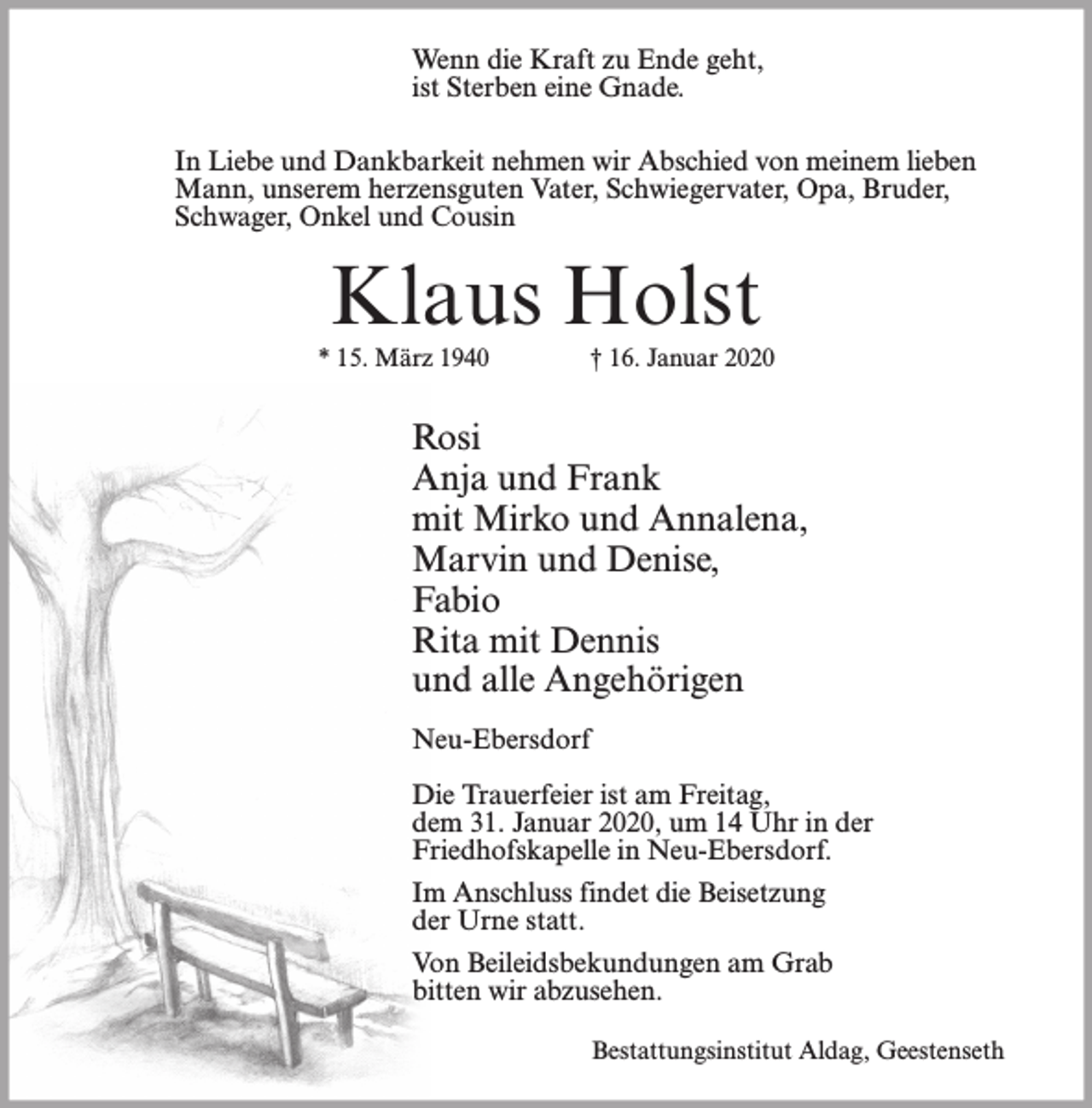 <p>Wenn die Kraft zu Ende geht,<br />ist Sterben eine Gnade.<br />In Liebe und Dankbarkeit nehmen wir Abschied von meinem lieben<br />Mann, unserem herzensguten Vater, Schwiegervater, Opa, Bruder,<br />Schwager, Onkel und Cousin</p><p>Klaus Holst</p><p>* 15. März 1940</p><p>† 16. Januar 2020</p><p>Rosi<br />Anja und Frank<br />mit Mirko und Annalena,<br />Marvin und Denise,<br />Fabio<br />Rita mit Dennis<br />und alle Angehörigen<br />Neu-Ebersdorf<br />Die Trauerfeier ist am Freitag,<br />dem 31. Januar 2020, um 14 Uhr in der<br />Friedhofskapelle in Neu-Ebersdorf.<br />Im Anschluss findet die Beisetzung<br />der Urne statt.<br />Von Beileidsbekundungen am Grab<br />bitten wir abzusehen.<br />Bestattungsinstitut Aldag, Geestenseth</p>