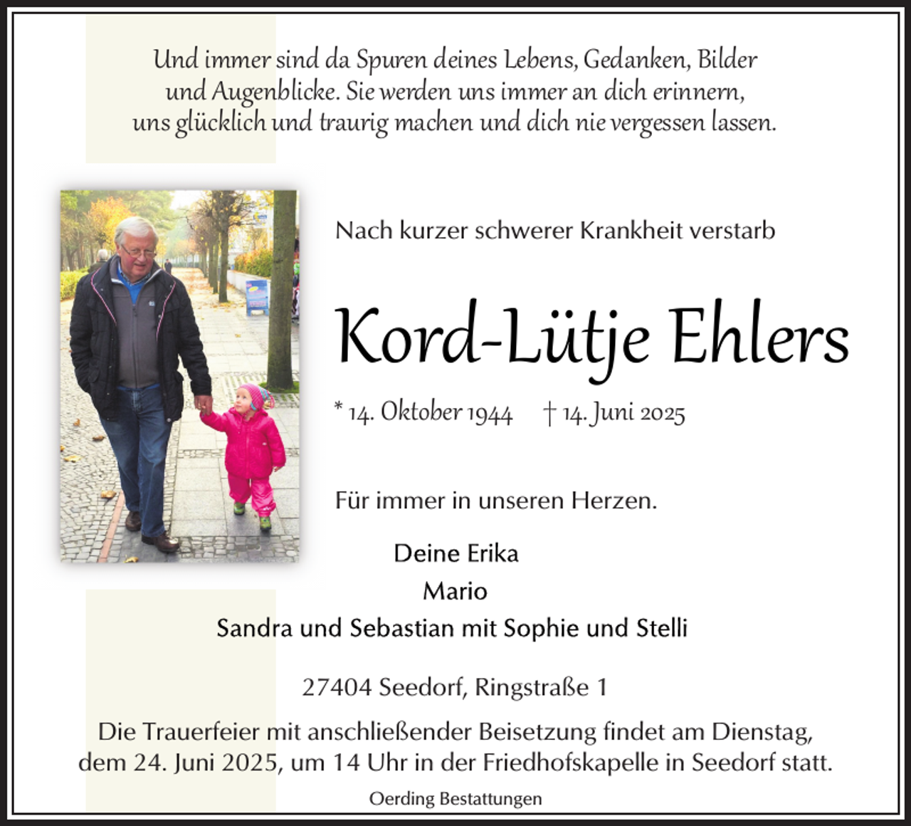 <p>Und immer sind da Spuren deines Lebens, Gedanken, Bilder<br />und Augenblicke. Sie werden uns immer an dich erinnert,<br />uns glücklich und t aurig machen und dich nie vergessen lassen.<br />Nach kurzer schwerer Krankheit verstarb</p>
<p>Kord­Lütje Ehlers<br />* 14. Oktober 1944 † 14. Juni 2025<br />Für immer in unseren Herzen.</p>
<p>27404 Seedorf, Ringstraße 1<br />Die Trauerfeier mit anschließender Beisetzung findet am Dienstag,<br />dem 24. Juni 2025, um 14 Uhr in der Friedhofskapelle in Seedorf statt.<br />Oerding Bestattungen</p>