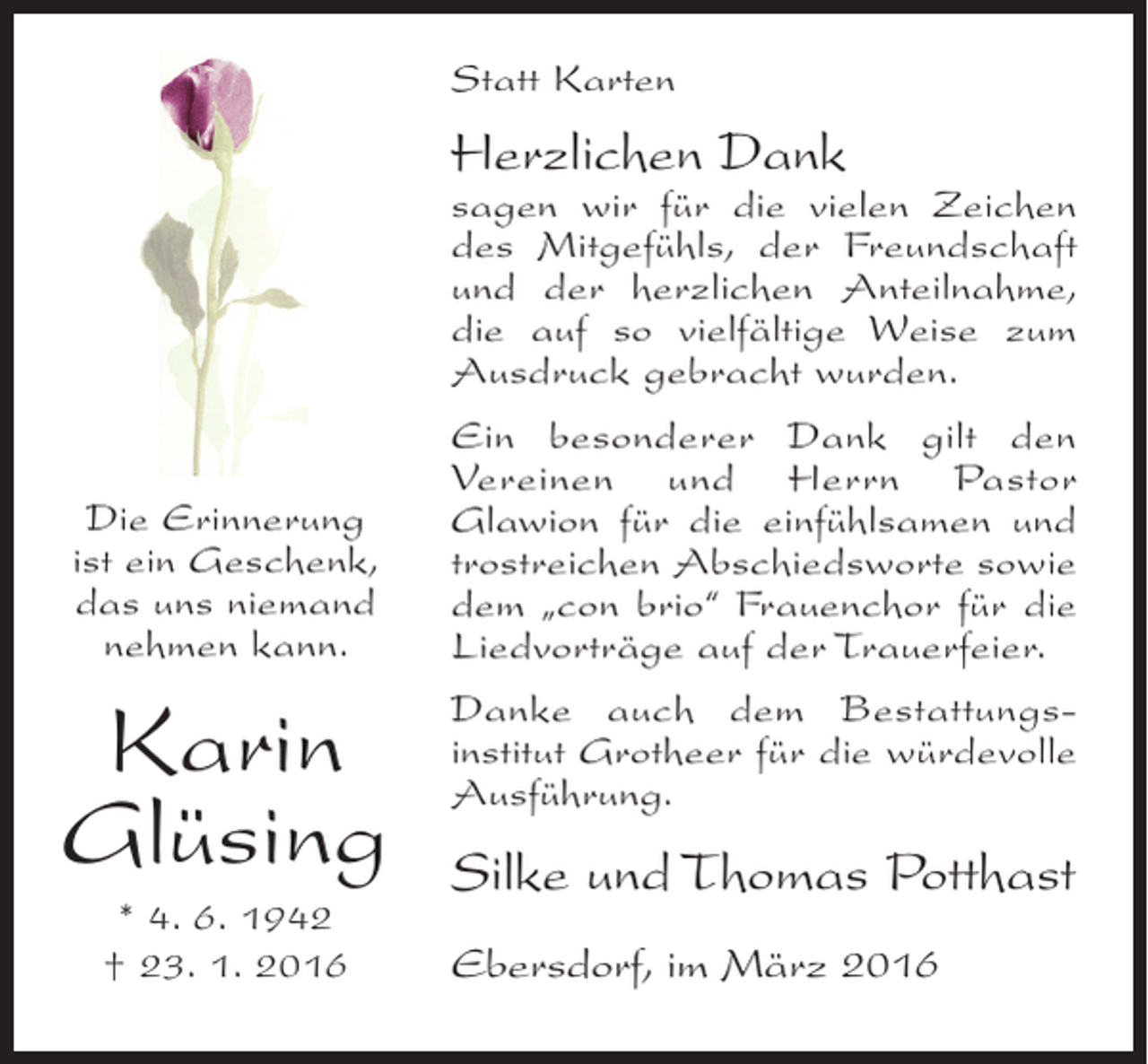 <p>Statt Karten</p><p>Herzlichen Dank</p><p>sagen wir für die vielen Zeichen<br />des Mitgefühls, der Freundschaft<br />und der herzlichen Anteilnahme,<br />die auf so vielfältige Weise zum<br />Ausdruck gebracht wurden.<br />Die Erinnerung<br />ist ein Geschenk,<br />das uns niemand<br />nehmen kann.</p><p>Karin<br />Glüsing<br />* 4. 6. 1942<br />† 23. 1. 2016</p><p>Ein besonderer Dank gilt den<br />Vereinen und Herrn Pastor<br />Glawion für die einfühlsamen und<br />trostreichen Abschiedsworte sowie<br />dem „con brio“ Frauenchor für die<br />Liedvorträge auf der Trauerfeier.<br />Danke auch dem Bestattungsinstitut Grotheer für die würdevolle<br />Ausführung.</p><p>Silke und Thomas Potthast<br />Ebersdorf, im März 2016</p>