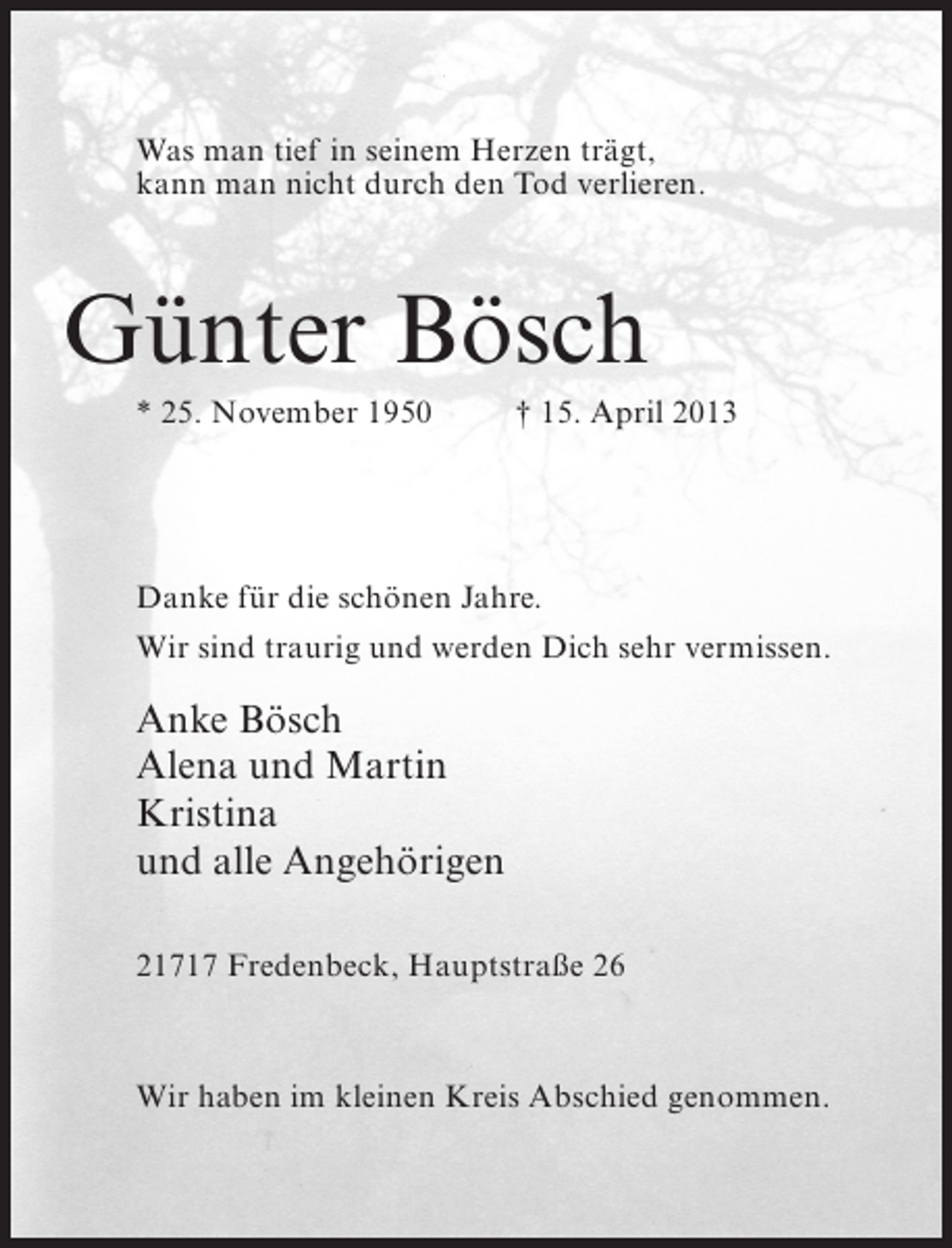 <p>Was man tief in seinem Herzen trägt,<br />kann man nicht durch den Tod verlieren.</p><p>Günter Bösch<br />* 25. November 1950 † 15. April 2013</p><p>Danke für die schönen Jahre.<br />Wir sind traurig und werden Dich sehr vermissen.</p><p>Anke Bösch<br />Alena und Martin<br />Kristina<br />und alle Angehörigen<br />21717 Fredenbeck, Hauptstraße 26</p><p>Wir haben im kleinen Kreis Abschied genommen.</p>