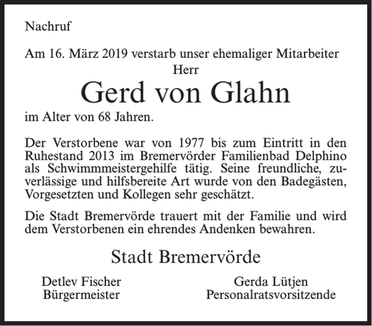 <p>Nachruf<br />Am 16. März 2019 verstarb unser ehemaliger Mitarbeiter<br />Herr</p><p>Gerd von Glahn</p><p>im Alter von 68 Jahren.</p><p>Der Verstorbene war von 1977 bis zum Eintritt in den<br />Ruhestand 2013 im Bremervörder Familienbad Delphino<br />als Schwimmmeistergehilfe tätig. Seine freundliche, zuverlässige und hilfsbereite Art wurde von den Badegästen,<br />Vorgesetzten und Kollegen sehr geschätzt.<br />Die Stadt Bremervörde trauert mit der Familie und wird<br />dem Verstorbenen ein ehrendes Andenken bewahren.</p><p>Stadt Bremervörde<br />Detlev Fischer<br />Bürgermeister</p><p>Gerda Lütjen<br />Personalratsvorsitzende</p>