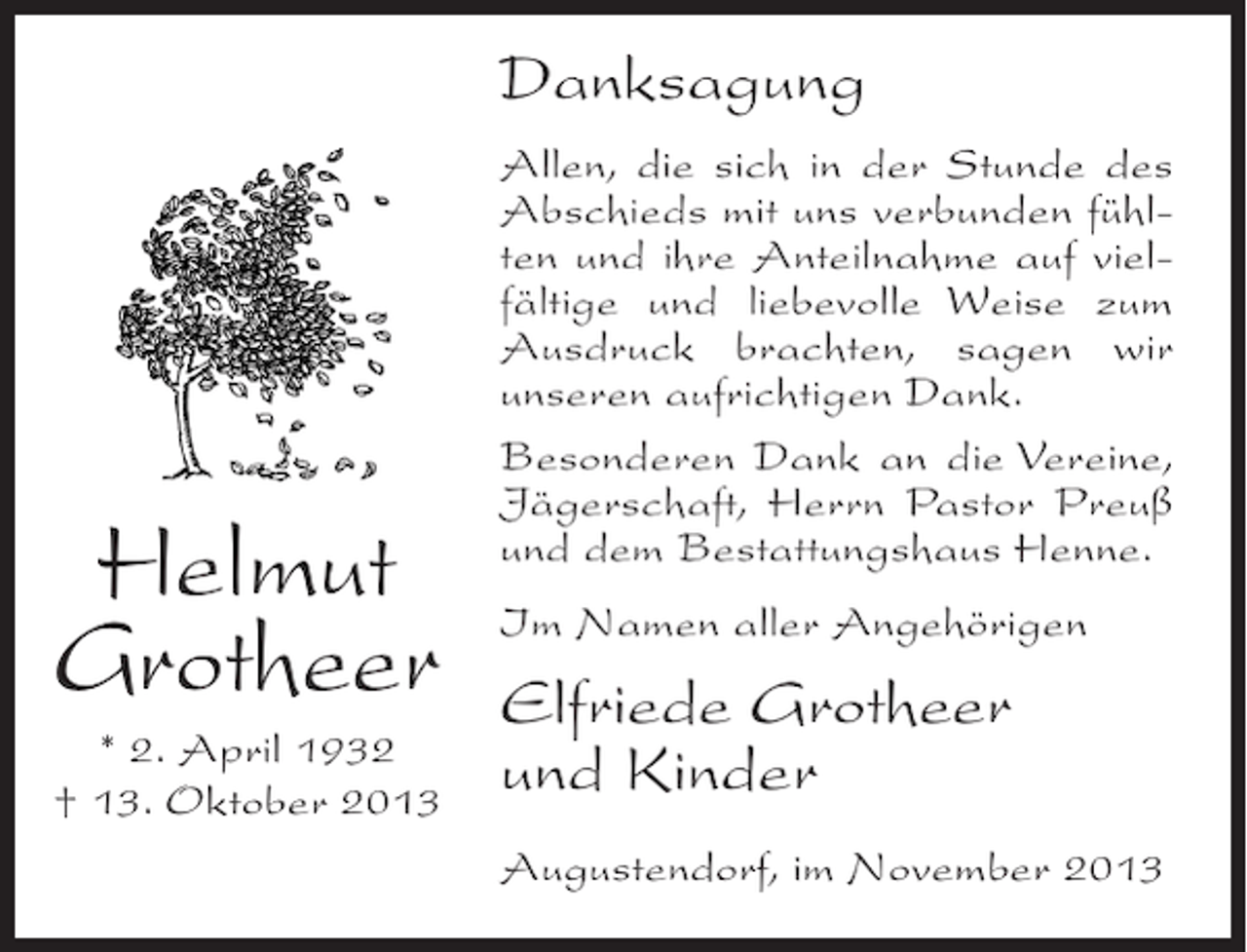 <p>Danksagung</p><p>Helmut<br />Grotheer<br />* 2. April 1932<br />† 13. Oktober 2013</p><p>Allen, die sich in der Stunde des<br />Abschieds mit uns verbunden fühlten und ihre Anteilnahme auf vielfältige und liebevolle Weise zum<br />Ausdruck brachten, sagen wir<br />unseren aufrichtigen Dank.<br />Besonderen Dank an die Vereine,<br />Jägerschaft, Herrn Pastor Preuß<br />und dem Bestattungshaus Henne.<br />Im Namen aller Angehörigen</p><p>Elfriede Grotheer<br />und Kinder<br />Augustendorf, im November 2013</p>