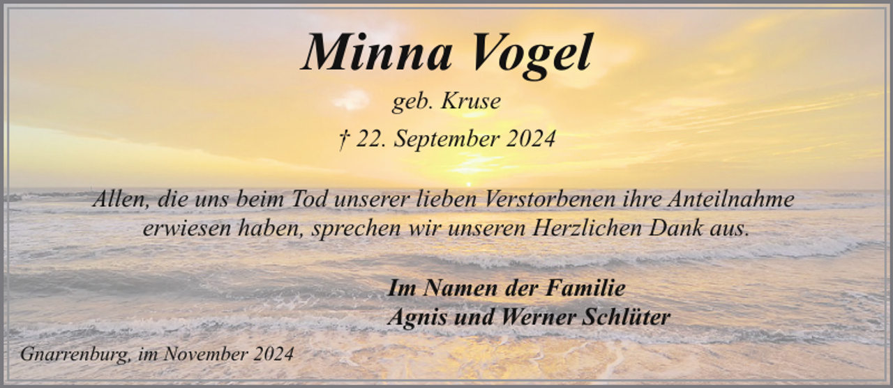 <p>Minna Vogel<br />geb. Kruse</p><p>† 22. September 2024<br />Allen, die uns beim Tod unserer lieben Verstorbenen ihre Anteilnahme<br />erwiesen haben, sprechen wir unseren Herzlichen Dank aus.<br />Im Namen der Familie<br />Agnis und Werner Schlüter<br />Gnarrenburg, im November 2024</p>