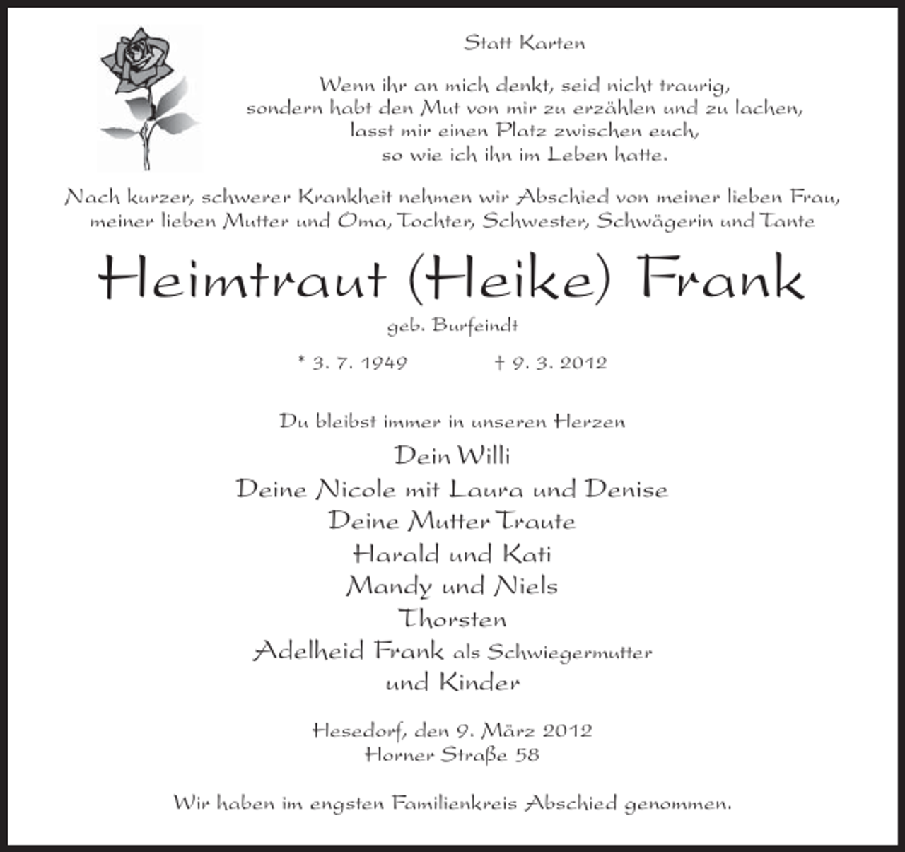 <p>Statt Karten<br />Wenn ihr an mich denkt, seid nicht traurig,<br />sondern habt den Mut von mir zu erzählen und zu lachen,<br />lasst mir einen Platz zwischen euch,<br />so wie ich ihn im Leben hatte.<br />Nach kurzer, schwerer Krankheit nehmen wir Abschied von meiner lieben Frau,<br />meiner lieben Mutter und Oma, Tochter, Schwester, Schwägerin und Tante</p><p>Heimtraut (Heike) Frank<br />geb. Burfeindt<br />* 3. 7. 1949</p><p>† 9. 3. 2012</p><p>Du bleibst immer in unseren Herzen</p><p>Dein Willi<br />Deine Nicole mit Laura und Denise<br />Deine Mutter Traute<br />Harald und Kati<br />Mandy und Niels<br />Thorsten<br />Adelheid Frank als Schwiegermutter<br />und Kinder<br />Hesedorf, den 9. März 2012<br />Horner Straße 58<br />Wir haben im engsten Familienkreis Abschied genommen.</p>