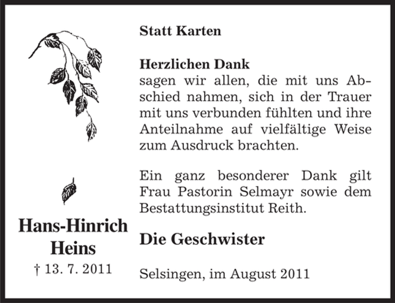 <p>Statt Karten<br />Herzlichen Dank<br />sagen wir allen, die mit uns Abschied nahmen, sich in der Trauer<br />mit uns verbunden fühlten und ihre<br />Anteilnahme auf vielfältige Weise<br />zum Ausdruck brachten.<br />Ein ganz besonderer Dank gilt<br />Frau Pastorin Selmayr sowie dem<br />Bestattungsinstitut Reith.</p><p>Hans-Hinrich<br />Die Geschwister<br />Heins<br />† 13. 7. 2011</p><p>Selsingen, im August 2011</p>