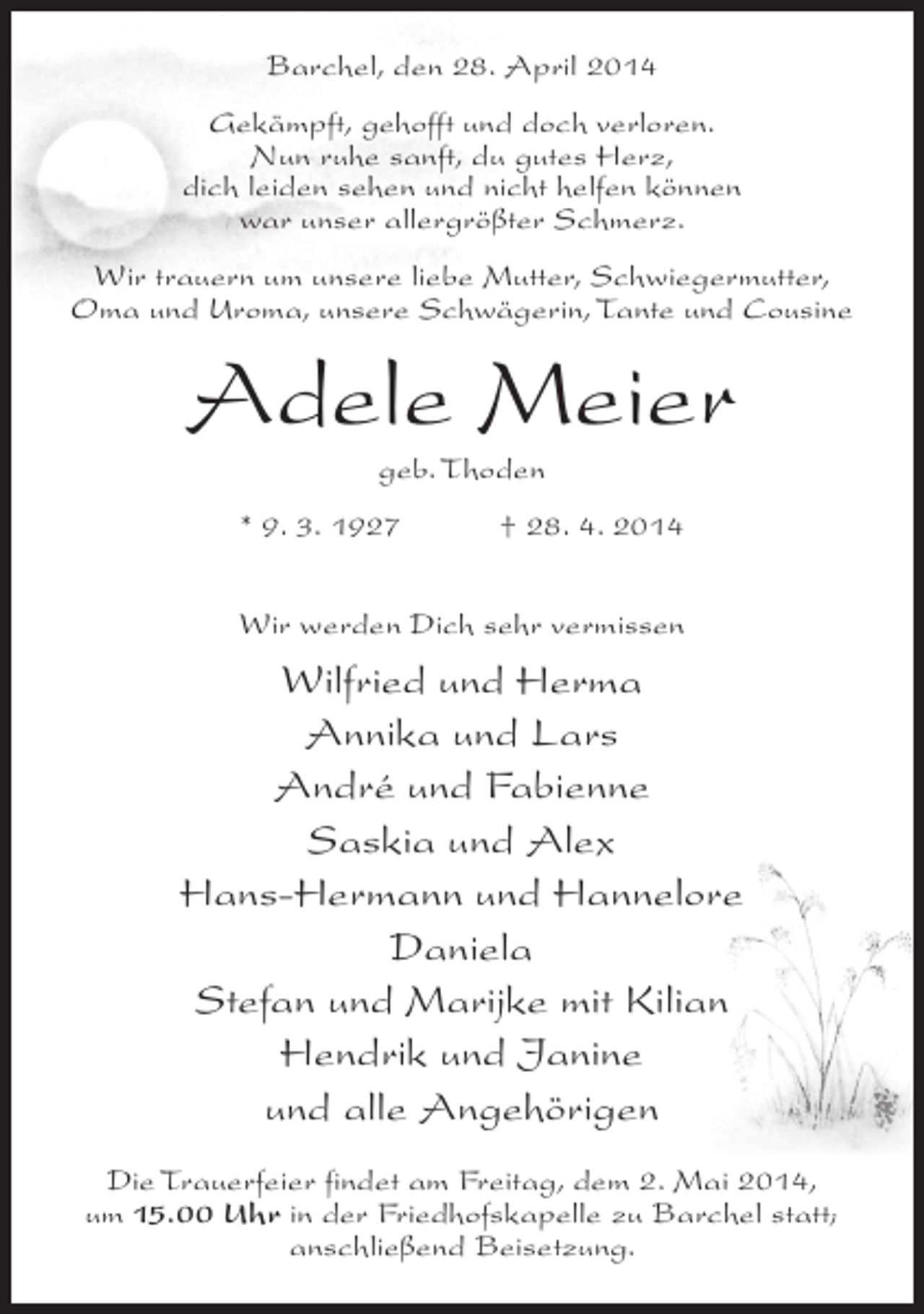 <p>Barchel, den 28. April 2014<br />Gekämpft, gehofft und doch verloren.<br />Nun ruhe sanft, du gutes Herz,<br />dich leiden sehen und nicht helfen können<br />war unser allergrößter Schmerz.<br />Wir trauern um unsere liebe Mutter, Schwiegermutter,<br />Oma und Uroma, unsere Schwägerin, Tante und Cousine</p><p>Adele Meier<br />geb. Thoden</p><p>* 9. 3. 1927 † 28. 4. 2014<br />Wir werden Dich sehr vermissen</p><p>Wilfried und Herma<br />Annika und Lars<br />André und Fabienne<br />Saskia und Alex<br />Hans-Hermann und Hannelore<br />Daniela<br />Stefan und Marijke mit Kilian<br />Hendrik und Janine<br />und alle Angehörigen<br />Die Trauerfeier findet am Freitag, dem 2. Mai 2014,<br />um 15.00 Uhr in der Friedhofskapelle zu Barchel statt;<br />anschließend Beisetzung.</p>