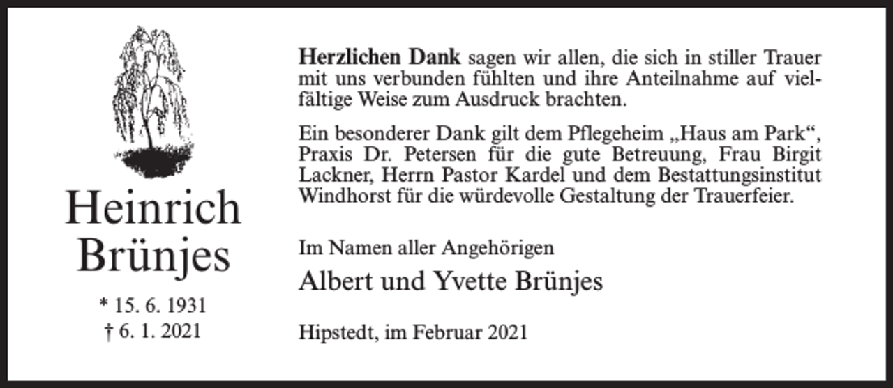 <p>Herzlichen Dank sagen wir allen, die sich in stiller Trauer</p><p>mit uns verbunden fühlten und ihre Anteilnahme auf vielfältige Weise zum Ausdruck brachten.</p><p>Heinrich<br />Brünjes<br />* 15. 6. 1931<br />† 6. 1. 2021</p><p>Ein besonderer Dank gilt dem Pflegeheim „Haus am Park“,<br />Praxis Dr. Petersen für die gute Betreuung, Frau Birgit<br />Lackner, Herrn Pastor Kardel und dem Bestattungsinstitut<br />Windhorst für die würdevolle Gestaltung der Trauerfeier.<br />Im Namen aller Angehörigen</p><p>Albert und Yvette Brünjes<br />Hipstedt, im Februar 2021</p>
