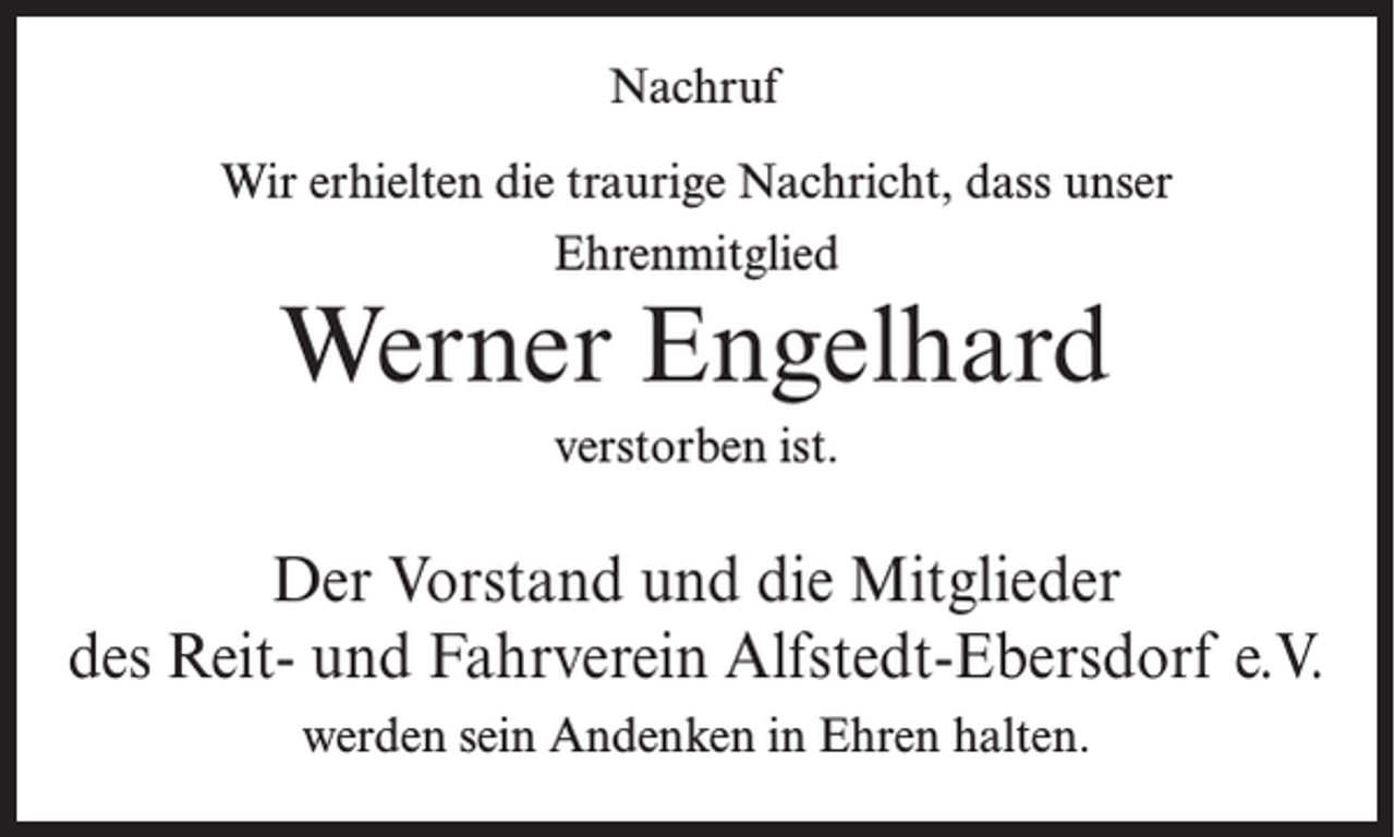 <p>Nachruf<br />Wir erhielten die traurige Nachricht, dass unser<br />Ehrenmitglied</p><p>Werner Engelhard<br />verstorben ist.</p><p>Der Vorstand und die Mitglieder<br />des Reit- und Fahrverein Alfstedt-Ebersdorf e.V.<br />werden sein Andenken in Ehren halten.</p>
