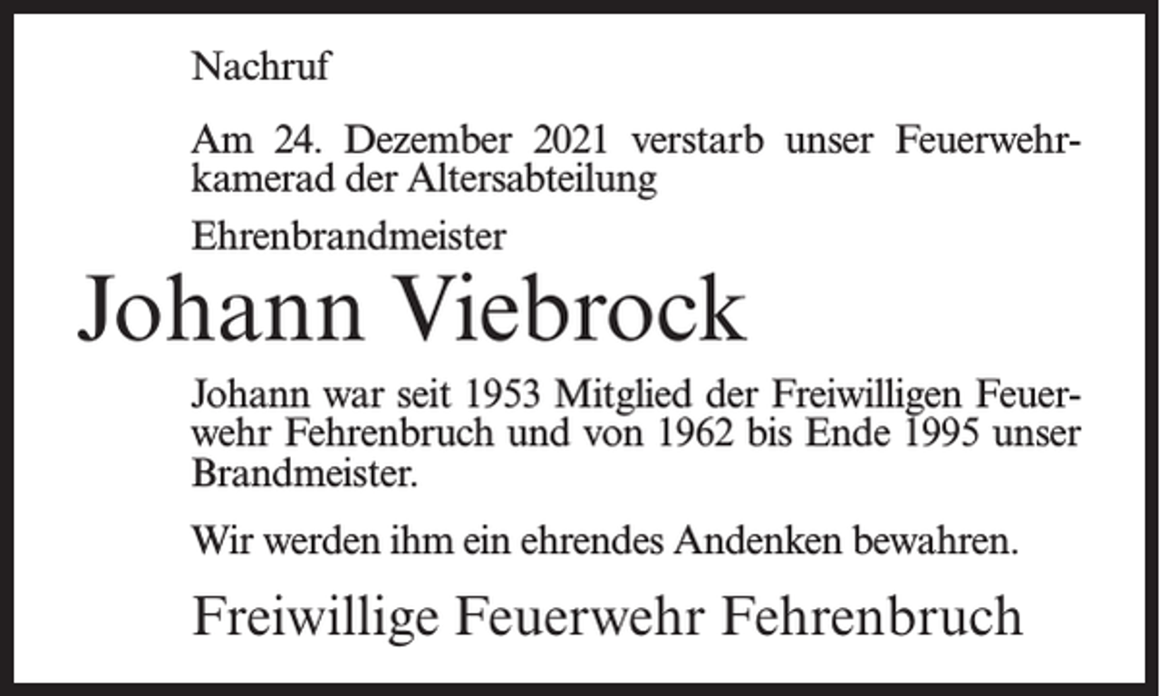<p>Nachruf<br />Am 24. Dezember 2021 verstarb unser Feuerwehrkamerad der Altersabteilung<br />Ehrenbrandmeister</p><p>Johann Viebrock</p><p>Johann war seit 1953 Mitglied der Freiwilligen Feuerwehr Fehrenbruch und von 1962 bis Ende 1995 unser<br />Brandmeister.<br />Wir werden ihm ein ehrendes Andenken bewahren.</p><p>Freiwillige Feuerwehr Fehrenbruch</p>