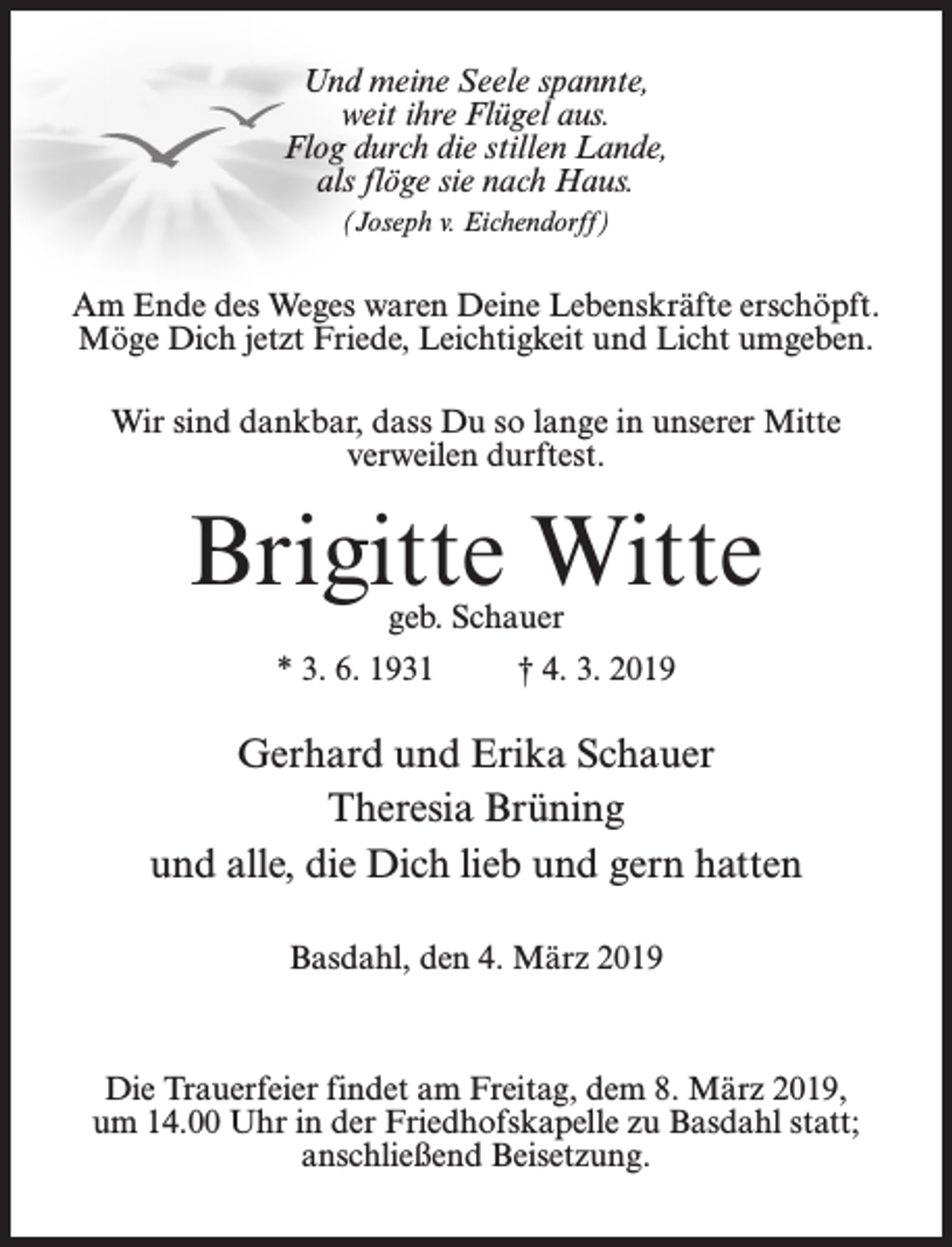 <p>Und meine Seele spannte,<br />weit ihre Flügel aus.<br />Flog durch die stillen Lande,<br />als flöge sie nach Haus.<br />(Joseph v. Eichendorff)</p><p>Am Ende des Weges waren Deine Lebenskräfte erschöpft.<br />Möge Dich jetzt Friede, Leichtigkeit und Licht umgeben.<br />Wir sind dankbar, dass Du so lange in unserer Mitte<br />verweilen durftest.</p><p>Brigitte Witte<br />geb. Schauer</p><p>* 3. 6. 1931 † 4. 3. 2019</p><p>Gerhard und Erika Schauer<br />Theresia Brüning<br />und alle, die Dich lieb und gern hatten<br />Basdahl, den 4. März 2019</p><p>Die Trauerfeier findet am Freitag, dem 8. März 2019,<br />um 14.00 Uhr in der Friedhofskapelle zu Basdahl statt;<br />anschließend Beisetzung.</p>