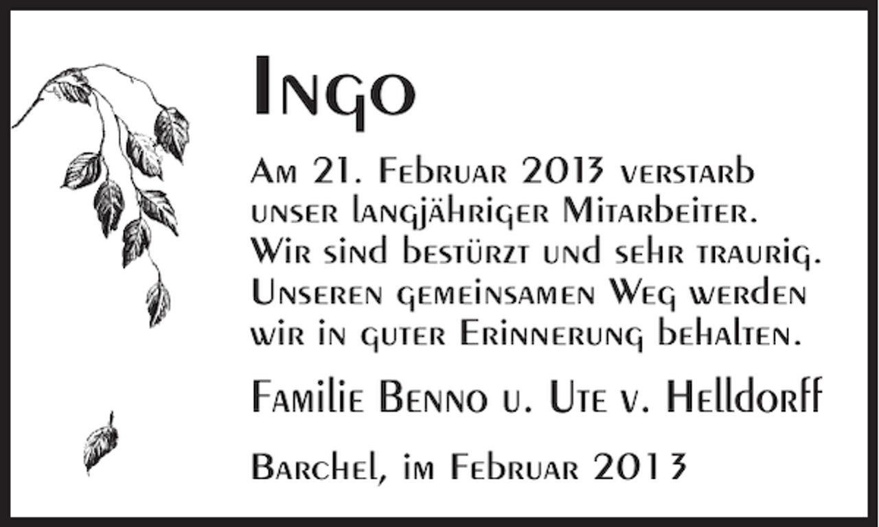 <p>Ingo<br />Am 21. Februar 201 verstarb<br />3<br />unser langjähriger Mitarbeiter.<br />Wir sind bestürzt und sehr traurig.<br />Unseren gemeinsamen Weg werden<br />wir in guter Erinnerung behalten.</p><p>Familie Benno u. Ute v. Helldorff<br />Barchel, im Februar 2013</p>
