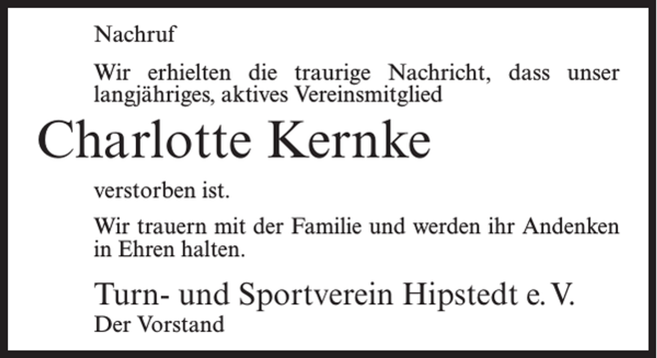 <p>Nachruf<br />Wir erhielten die traurige Nachricht, dass unser<br />langjähriges, aktives Vereinsmitglied</p><p>Charlotte Kernke<br />verstorben ist.<br />Wir trauern mit der Familie und werden ihr Andenken<br />in Ehren halten.</p><p>Turn- und Sportverein Hipstedt e.V.<br />Der Vorstand</p>
