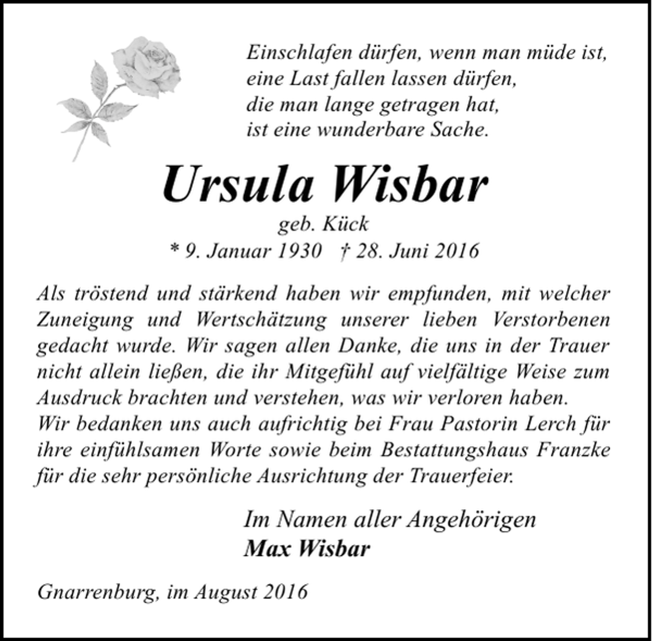 <p>Einschlafen dürfen, wenn man müde ist,<br />eine Last fallen lassen dürfen,<br />die man lange getragen hat,<br />ist eine wunderbare Sache.</p><p>Ursula Wisbar<br />geb. Kück<br />* 9. Januar 1930 † 28. Juni 2016</p><p>Als tröstend und stärkend haben wir empfunden, mit welcher<br />Zuneigung und Wertschätzung unserer lieben Verstorbenen<br />gedacht wurde. Wir sagen allen Danke, die uns in der Trauer<br />nicht allein ließen, die ihr Mitgefühl auf vielfältige Weise zum<br />Ausdruck brachten und verstehen, was wir verloren haben.<br />Wir bedanken uns auch aufrichtig bei Frau Pastorin Lerch für<br />ihre einfühlsamen Worte sowie beim Bestattungshaus Franzke<br />für die sehr persönliche Ausrichtung der Trauerfeier.</p><p>Im Namen aller Angehörigen<br />Max Wisbar<br />Gnarrenburg, im August 2016</p>