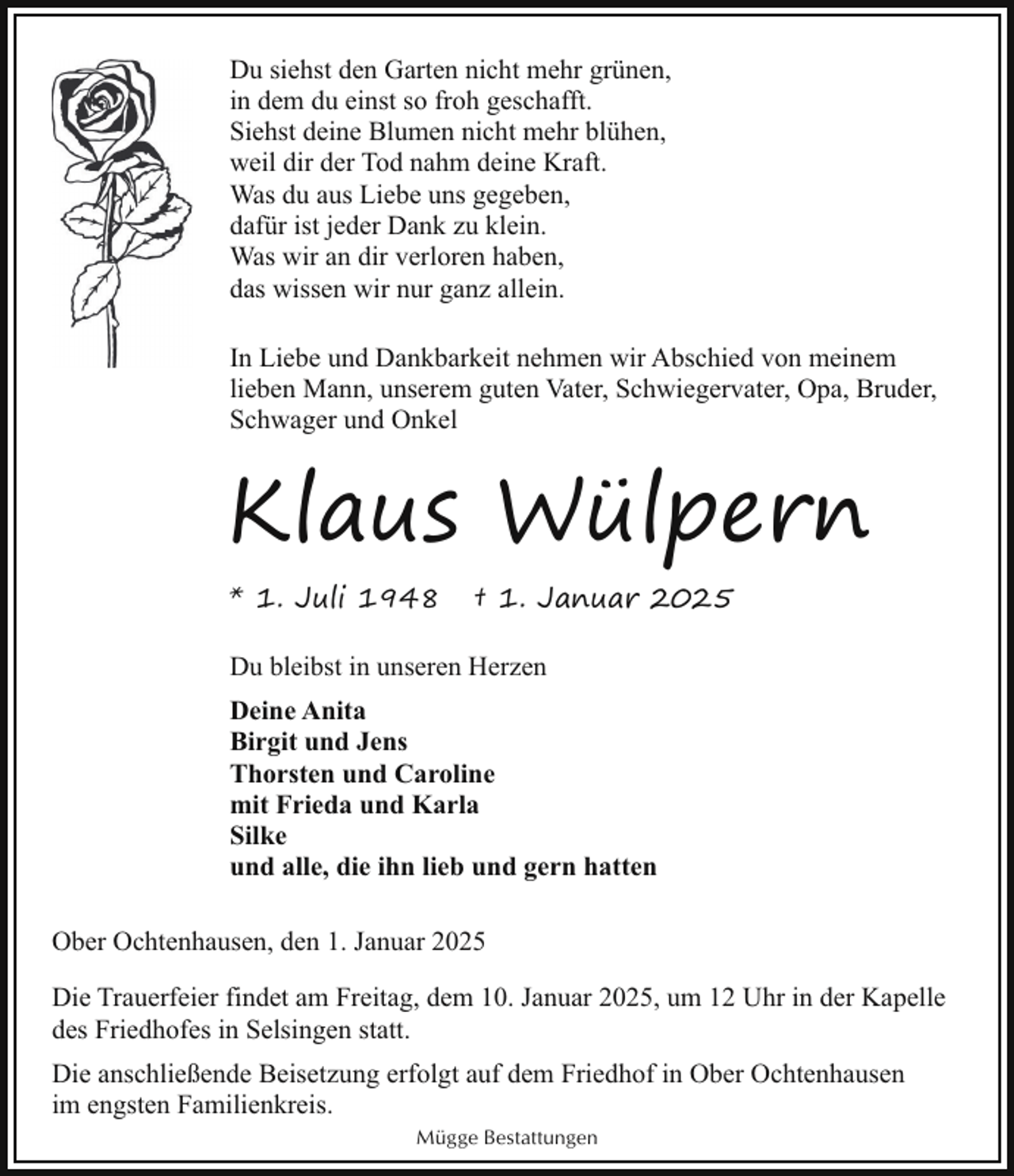 <p>Du siehst den Garten nicht mehr grünen,<br />in dem du einst so froh geschafft.<br />Siehst deine Blumen nicht mehr blühen,<br />weil dir der Tod nahm deine Kraft.<br />Was du aus Liebe uns gegeben,<br />dafür ist jeder Dank zu klein.<br />Was wir an dir verloren haben,<br />das wissen wir nur ganz allein.<br />In Liebe und Dankbarkeit nehmen wir Abschied von meinem<br />lieben Mann, unserem guten Vater, Schwiegervater, Opa, Bruder,<br />Schwager und Onkel</p><p>Klaus Wülpern<br />* 1. Juli 1948</p><p>† 1. Januar 2025</p><p>Du bleibst in unseren Herzen<br />Deine Anita<br />Birgit und Jens<br />Thorsten und Caroline<br />mit Frieda und Karla<br />Silke<br />und alle, die ihn lieb und gern hatten<br />Ober Ochtenhausen, den 1. Januar 2025<br />Die Trauerfeier findet am Freitag, dem 10. Januar 2025, um 12 Uhr in der Kapelle<br />des Friedhofes in Selsingen statt.<br />Die anschließende Beisetzung erfolgt auf dem Friedhof in Ober Ochtenhausen<br />im engsten Familienkreis.<br />Mügge Bestattungen</p>