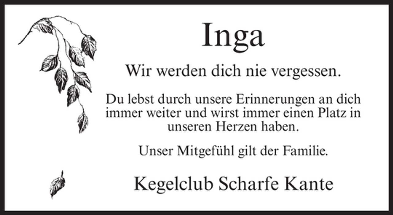 <p>Inga<br />Wir werden dich nie vergessen.<br />Du lebst durch unsere Erinnerungen an dich<br />immer weiter und wirst immer einen Platz in<br />unseren Herzen haben.<br />Unser Mitgefühl gilt der Familie.</p><p>Kegelclub Scharfe Kante</p>