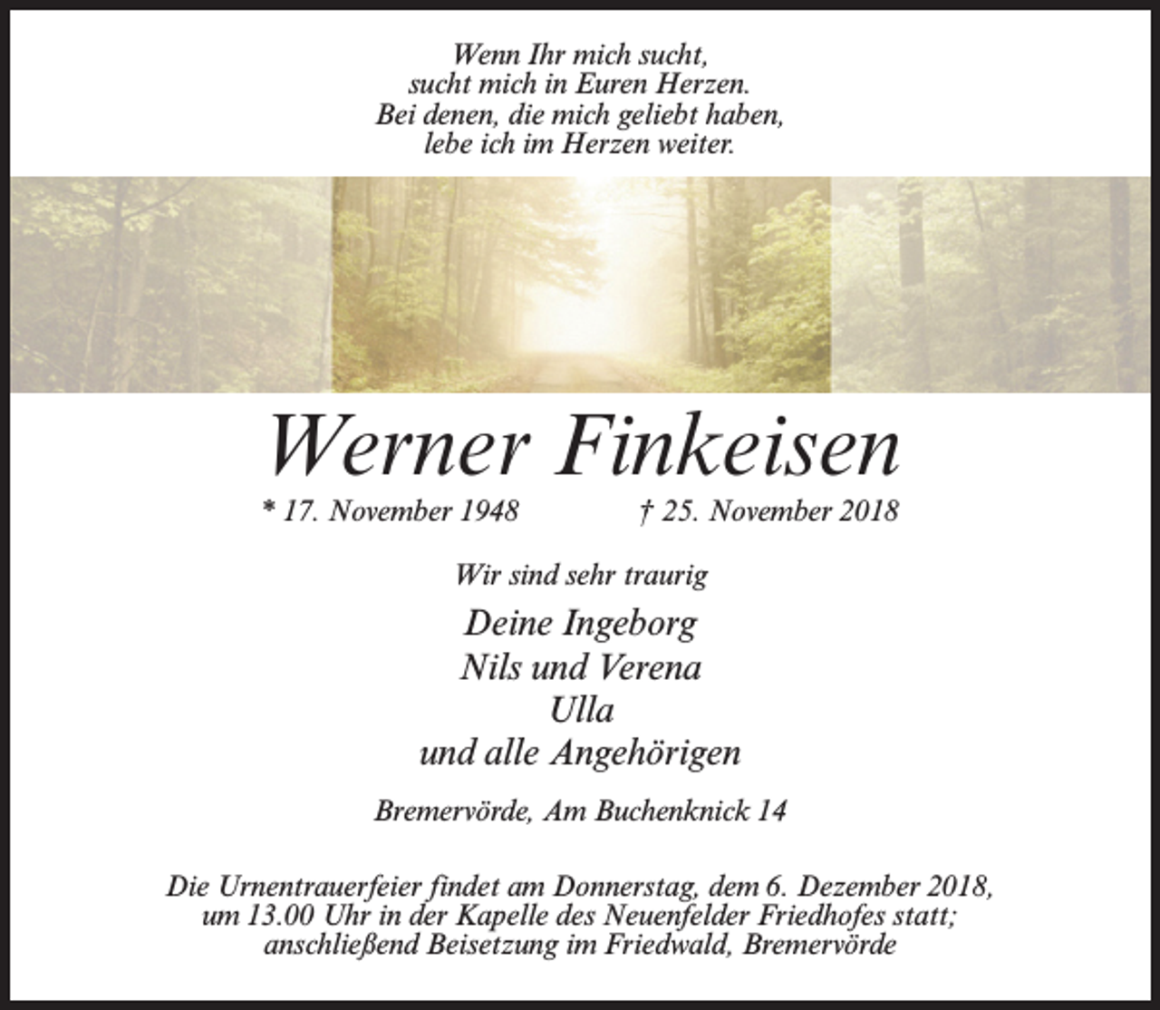 <p>Wenn Ihr mich sucht,<br />sucht mich in Euren Herzen.<br />Bei denen, die mich geliebt haben,<br />lebe ich im Herzen weiter.</p><p>Werner Finkeisen<br />* 17. November 1948 † 25. November 2018<br />Wir sind sehr traurig</p><p>Deine Ingeborg<br />Nils und Verena<br />Ulla<br />und alle Angehörigen<br />Bremervörde, Am Buchenknick 14<br />Die Urnentrauerfeier findet am Donnerstag, dem 6. Dezember 2018,<br />um 13.00 Uhr in der Kapelle des Neuenfelder Friedhofes statt;<br />anschließend Beisetzung im Friedwald, Bremervörde</p>